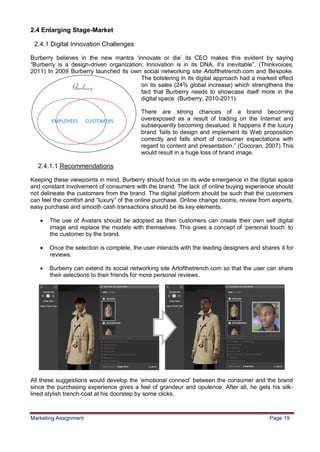 19
2.4 Enlarging Stage-Market

 2.4.1 Digital Innovation Challenges

Burberry believes in the new mantra „innovate or die‟ its CEO makes this evident by saying
“Burberry is a design-driven organization; Innovation is in its DNA, it‟s inevitable”. (Thinkvoices,
2011) In 2009 Burberry launched its own social networking site Artofthetrench.com and Bespoke.
                                         The bolstering in its digital approach had a marked effect
                                         on its sales (24% global increase) which strengthens the
                                         fact that Burberry needs to showcase itself more in the
                                         digital space (Burberry, 2010-2011).

                                          There are strong chances of a brand becoming
                                          overexposed as a result of trading on the Internet and
                                          subsequently becoming devalued. It happens if the luxury
                                          brand „fails to design and implement its Web proposition
                                          correctly and falls short of consumer expectations with
                                          regard to content and presentation.” (Cocoran, 2007) This
                                          would result in a huge loss of brand image.

  2.4.1.1 Recommendations

Keeping these viewpoints in mind, Burberry should focus on its wide emergence in the digital space
and constant involvement of consumers with the brand. The lack of online buying experience should
not delineate the customers from the brand. The digital platform should be such that the customers
can feel the comfort and “luxury” of the online purchase. Online change rooms, review from experts,
easy purchase and smooth cash transactions should be its key elements.

      The use of Avatars should be adopted as then customers can create their own self digital
       image and replace the models with themselves. This gives a concept of „personal touch‟ to
       the customer by the brand.

      Once the selection is complete, the user interacts with the leading designers and shares it for
       reviews.

      Burberry can extend its social networking site Artofthetrench.com so that the user can share
       their selections to their friends for more personal reviews.




All these suggestions would develop the „emotional connect‟ between the consumer and the brand
since the purchasing experience gives a feel of grandeur and opulence. After all, he gets his silk-
lined stylish trench-coat at his doorstep by some clicks.



Marketing Assignment                                                                        Page 19
 