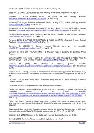 25
Bolshow, L. (2011) 'Women at the top', Financial Times, Nov, p. 19.

Booz and Co. (2009) 'CEO Succession 2008- stability in the storm', Reputation Rx, Apr, p. 1.

Bothwell, C. (2005) Burberry versus The Chavs, 28                          Oct,        [Online],   Available:
http://news.bbc.co.uk/1/hi/business/4381140.stm [15 Nov 2011].

Burberry (2010) Angela Ahrendts on Burberry Results, 26 May 2010 , 25 May, [Online], Available:
http://youtu.be/yk8crJJzk7A [15 Nov 2011].

Burberry (2010) Angela Ahrendts, Burberry CEO, at World Retail Congress 2010, 3 Nov, [Online],
Available: http://www.youtube.com/watch?v=UbEj0hNW4Eg&feature=youtu.be [9 Nov 2011].

Burberry (2010) Burberry Store Opening Event in Beirut, Lebanon, 4 Jun, [Online], Available:
http://youtu.be/GyaY6iKW-e4 [14 Nov 2011].

Burberry (2010) SHOPPING AT BURBERRY 4 BAGS, CLOTHES (Spycam), 9 Jun, [Online],
Available: http://youtu.be/qzDYamQlPsc [18 Nov 2011].

Burberry,    G.   (2010-2011)     'Burberry   Annual    Report',         Jun,     p.      148,     Available:
http://201011.annualreport.burberry.com/ [10 Nov 2011].

Burberry, G. (2010-2011) 'LEVERAGING THE FRANCH ISE', in Burberry, G. Burberry Annual
Report.

Burberry (2011) The Feeling - Behind the Recording of Rosé (Unplugged at Abbey Road for
Burberry Body), 11 Oct, [Online], Available: http://youtu.be/MFfg_nk2COk [15 Nov 2011].

Carayol,     R.     (2005)     The     Observer,      6     February,     [Online], Available:
http://www.guardian.co.uk/business/2005/feb/06/theobserver.observerbusiness13 [20 Novemeber
2011].

Castelli, C.a.B.A. (2010) 'Alignment of retail channels in the fashion supply chain An empirical study
of Italian fashion retailers', International Journal of Retail & Distribution Management, vol. 38, pp. 24-
44.

Cocoran, I. (2007) 'The Luxury Media', in Allworth (ed.) The Art of Digital Branding, 1st edition,
London: Allworth.

Consultancy, F. (2008) 'Reputation in crisis', FD Consultancy report, Oct.

Datamonitor (2011) Premium consumer goods: the trend continues to gather momentum but
challenges           remain,           4         Oct,          [Online],         Available:
http://www.datamonitor.com/store/News/premium_consumer_goods_the_trend_continues_to_gathe
r_momentum_but_challenges_remain?productid=E3E24076-3519-4DCF-963E-60610F931A98 [19
Nov 2011].

Didier, L.C. (2010) 'impact of brand personality on three major relational cosequenses (trust,
attachment and committment to the brand)', Journal of product and mangement, vol. 19, no. 2, pp.
114 -130.

Doyle, S.M.C.D.A.H.M. (2008) 'Brand context and control: the role of the flagship store in B&B Italia',
International Journal of Retail & Distribution Management, vol. 36, no. 7, pp. 551-563.

Edelman, D.C. (2010) 'Branding in the digital age', Harvard Business Review, pp. 61-69.

Ennis, S. (2010) Marketing Management, Strathclyde business school.

Marketing Assignment                                                                               Page 25
 