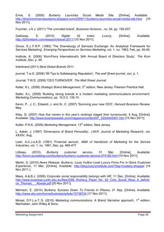 26
Ernie, S.       (2009)  Burberry Launches Social Media           Site,  [Online], Available:
http://directcommercesystems.blogspot.com/2009/11/burberry-launches-social-media-site.html [10
Nov 2011].

Fournier, J.A.J. (2011) 'The uninvited brand', Business Horizons , no. 54, pp. 193-207.

Galloway,        S.     (2010)     Digital     IQ     Index:      Luxury,      [Online],     Available:
http://l2thinktank.com/research/travel-2011/ [15 Nov 2011].

Grove, S.J..F.R.P. (1983) 'The Dramaturgy of Services Exchange: An Analytical Framework for
Services Marketing', Emerging Perspectives on Services Marketing, vol. 1, no. 1983, Feb, pp. 45-49.

Institute, K. (2008) 'Korn/Ferry International's 34th Annual Board of Directors Study', The Korn
Institute, Dec, p. 48.

Interbrand (2011) Best Global Brands 2011.

journal, T.w.S. (2008) '99 Tips to Safekeeping Reputation', The wall Street journal, Jun, p. 1.

Journal, T.W.S. (2008) 'CEO TURNOVER', The Wall Street Journal.

Keller, K.L. (2008) Strategic Brand Management, 3rd edition, New Jersey: Pearson Prentice Hall.

Keller, K.L. (2009) 'Building strong brands in a modern marketing communications environment',
Marketing Communications, pp. 15:2-3, 139-15.

Kevin, P., J, C., Edward, J. and Sr, C. (2007) 'Surviving your new CEO', Harvard Business Review,
May.

Kiley, D. (2007) How five names in this year's rankings staged their turnarounds, 6 Aug, [Online],
Available: http://www.businessweek.com/magazine/content/07_32/b4045401.htm [15 Nov 2011].

Kotler, P.K.K. (2009) Marketing Management, 13th edition, New Jersey.

L. Aaker, J. (1997) 'Dimensions of Brand Peronality', J.M.R. Journal of Marketing Research, vol.
XXXIV, Aug.

Lesh, A.C.J.a.A.D. (1991) 'Financial service', AMA of Handbook of Marketing for the Service
Industries, vol. 1, no. 1991, Dec, pp. 469-477.

Lilibeau     (2010)    Burberry    customer      service,   31    Mar,     [Online],   Available:
http://forum.purseblog.com/burberry/burberry-customer-service-574180.html [14 Nov 2011].

Martin, S. (2010) News Release: Burberry, Louis Vuitton Lead Luxury Firms For In-Store Customer
Experience, 11 Mar, [Online], Available: http://blog.luxuryinstitute.com/?tag=mystery-shopper [14
Nov 2011 ].

Mees, A.&.B.J. (2006) Corporate social responsibility belongs with HR, 11 Dec, [Online], Available:
http://www.business.curtin.edu.au/files/GSB_Working_Paper_No._62_Corp_Social_Resp_A_definiti
on_Thomas___Nowak.pdf [20 Nov 2011].

Merrison, E. (2010) Burberry Success Down To Friends In iPlaces, 21 Sep, [Online], Available:
http://news.sky.com/home/business/article/15738724 [17 Nov 2011].

Miceal, D.F.L.a.T..S. (2010) Marketing communications; A Brand Narrative approach, 1st edition,
Manhattan: John Willey & Sons.


Marketing Assignment                                                                          Page 26
 
