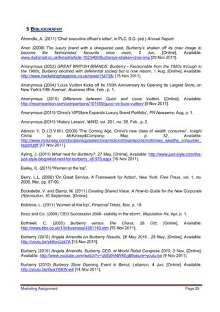 29


   5 BIBLIOGRAPHY
Ahrendts, A. (2011) 'Chief executive officer‟s letter', in PLC, B.G. (ed.) Annual Report.

Anon (2008) The luxury brand with a chequered past, Burberry's shaken off its chav image to
become    the     fashionistas'    favourite  once    more,    2   Jun,    [Online], Available:
www.dailymail.co.uk/femail/article-1023460/Burberrys-shaken-chav-ima [20 Nov 2011].

Anonymous (2002) GREAT BRITISH BRANDS: Burberry - Fashionable from the 1920s through to
the 1960s, Burberry declined with deferential society but is now reborn, 1 Aug, [Online], Available:
http://www.marketingmagazine.co.uk/news/154758/ [15 Nov 2011].

Anonymous (2004) 'Louis Vuitton Kicks off Its 150th Anniversary by Opening Its Largest Store, on
New York's Fifth Avenue', Business Wire, Feb , p. 1.

Anonymous (2010) Difference between Gucci and Louis Vuitton, [Online],                        Available:
http://recomparison.com/comparisons/101459/gucci-vs-louis-vuitton/ [9 Nov 2011].

Anonymous (2011) 'China's VIPStore Expands Luxury Brand Portfolio', PR Newswire, Aug, p. 1.

Anonymous (2011) 'History Lesson', WWD, vol. 201, no. 38, Feb , p. 2.

Atsmon Y, D.J.D.V.M.I. (2009) 'The Coming Age, China's new class of wealth consumer', Insight
China          by         McKinsey&Company,         May,         p.       32,       Available:
http://www.mckinsey.com/locations/greaterchina/mckonchina/reports/mcKinsey_wealthy_consumer_
report.pdf [17 Nov 2011].

Ayling, J. (2011) What next for Burberry?, 27 May, [Online], Available: http://www.just-style.com/the-
just-style-blog/what-next-for-burberry_id1976.aspx [19 Nov 2011].

Bailey, C. (2011) 'Women at the top'.

Berry, L.L. (2006) 'On Great Service, A Framework for Action', New York: Free Press, vol. 1, no.
2006, Mar, pp. 87-90.

Bockstette, V. and Stamp, M. (2011) Creating Shared Value: A How-to Guide for the New Corporate
(R)evolution, 16 September, [Online].

Bolshow, L. (2011) 'Women at the top', Financial Times, Nov, p. 19.

Booz and Co. (2009) 'CEO Succession 2008- stability in the storm', Reputation Rx, Apr, p. 1.

Bothwell, C. (2005) Burberry versus The Chavs, 28                         Oct,    [Online],   Available:
http://news.bbc.co.uk/1/hi/business/4381140.stm [15 Nov 2011].

Burberry (2010) Angela Ahrendts on Burberry Results, 26 May 2010 , 25 May, [Online], Available:
http://youtu.be/yk8crJJzk7A [15 Nov 2011].

Burberry (2010) Angela Ahrendts, Burberry CEO, at World Retail Congress 2010, 3 Nov, [Online],
Available: http://www.youtube.com/watch?v=UbEj0hNW4Eg&feature=youtu.be [9 Nov 2011].

Burberry (2010) Burberry Store Opening Event in Beirut, Lebanon, 4 Jun, [Online], Available:
http://youtu.be/GyaY6iKW-e4 [14 Nov 2011].



Marketing Assignment                                                                          Page 29
 