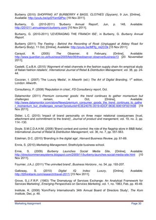 30
Burberry (2010) SHOPPING AT BURBERRY 4 BAGS, CLOTHES (Spycam), 9 Jun, [Online],
Available: http://youtu.be/qzDYamQlPsc [18 Nov 2011].

Burberry,    G.   (2010-2011)     'Burberry   Annual    Report',         Jun,    p.    148,    Available:
http://201011.annualreport.burberry.com/ [10 Nov 2011].

Burberry, G. (2010-2011) 'LEVERAGING THE FRANCH ISE', in Burberry, G. Burberry Annual
Report.

Burberry (2011) The Feeling - Behind the Recording of Rosé (Unplugged at Abbey Road for
Burberry Body), 11 Oct, [Online], Available: http://youtu.be/MFfg_nk2COk [15 Nov 2011].

Carayol,     R.     (2005)     The     Observer,      6     February,     [Online], Available:
http://www.guardian.co.uk/business/2005/feb/06/theobserver.observerbusiness13 [20 Novemeber
2011].

Castelli, C.a.B.A. (2010) 'Alignment of retail channels in the fashion supply chain An empirical study
of Italian fashion retailers', International Journal of Retail & Distribution Management, vol. 38, pp. 24-
44.

Cocoran, I. (2007) 'The Luxury Media', in Allworth (ed.) The Art of Digital Branding, 1st edition,
London: Allworth.

Consultancy, F. (2008) 'Reputation in crisis', FD Consultancy report, Oct.

Datamonitor (2011) Premium consumer goods: the trend continues to gather momentum but
challenges           remain,           4         Oct,          [Online],         Available:
http://www.datamonitor.com/store/News/premium_consumer_goods_the_trend_continues_to_gathe
r_momentum_but_challenges_remain?productid=E3E24076-3519-4DCF-963E-60610F931A98 [19
Nov 2011].

Didier, L.C. (2010) 'impact of brand personality on three major relational cosequenses (trust,
attachment and committment to the brand)', Journal of product and mangement, vol. 19, no. 2, pp.
114 -130.

Doyle, S.M.C.D.A.H.M. (2008) 'Brand context and control: the role of the flagship store in B&B Italia',
International Journal of Retail & Distribution Management, vol. 36, no. 7, pp. 551-563.

Edelman, D.C. (2010) 'Branding in the digital age', Harvard Business Review, pp. 61-69.

Ennis, S. (2010) Marketing Management, Strathclyde business school.

Ernie,     S.   (2009)  Burberry   Launches     Social   Media    Site,    [Online],  Available:
http://directcommercesystems.blogspot.com/2009/11/burberry-launches-social-media-site.html [10
Nov 2011].

Fournier, J.A.J. (2011) 'The uninvited brand', Business Horizons , no. 54, pp. 193-207.

Galloway,        S.     (2010)     Digital     IQ     Index:        Luxury,      [Online],     Available:
http://l2thinktank.com/research/travel-2011/ [15 Nov 2011].

Grove, S.J..F.R.P. (1983) 'The Dramaturgy of Services Exchange: An Analytical Framework for
Services Marketing', Emerging Perspectives on Services Marketing, vol. 1, no. 1983, Feb, pp. 45-49.

Institute, K. (2008) 'Korn/Ferry International's 34th Annual Board of Directors Study', The Korn
Institute, Dec, p. 48.


Marketing Assignment                                                                            Page 30
 