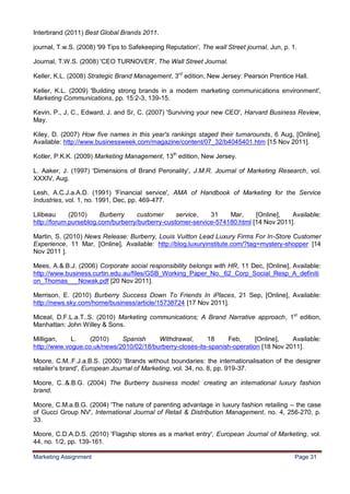 31
Interbrand (2011) Best Global Brands 2011.

journal, T.w.S. (2008) '99 Tips to Safekeeping Reputation', The wall Street journal, Jun, p. 1.

Journal, T.W.S. (2008) 'CEO TURNOVER', The Wall Street Journal.

Keller, K.L. (2008) Strategic Brand Management, 3rd edition, New Jersey: Pearson Prentice Hall.

Keller, K.L. (2009) 'Building strong brands in a modern marketing communications environment',
Marketing Communications, pp. 15:2-3, 139-15.

Kevin, P., J, C., Edward, J. and Sr, C. (2007) 'Surviving your new CEO', Harvard Business Review,
May.

Kiley, D. (2007) How five names in this year's rankings staged their turnarounds, 6 Aug, [Online],
Available: http://www.businessweek.com/magazine/content/07_32/b4045401.htm [15 Nov 2011].

Kotler, P.K.K. (2009) Marketing Management, 13th edition, New Jersey.

L. Aaker, J. (1997) 'Dimensions of Brand Peronality', J.M.R. Journal of Marketing Research, vol.
XXXIV, Aug.

Lesh, A.C.J.a.A.D. (1991) 'Financial service', AMA of Handbook of Marketing for the Service
Industries, vol. 1, no. 1991, Dec, pp. 469-477.

Lilibeau     (2010)    Burberry    customer      service,   31    Mar,     [Online],   Available:
http://forum.purseblog.com/burberry/burberry-customer-service-574180.html [14 Nov 2011].

Martin, S. (2010) News Release: Burberry, Louis Vuitton Lead Luxury Firms For In-Store Customer
Experience, 11 Mar, [Online], Available: http://blog.luxuryinstitute.com/?tag=mystery-shopper [14
Nov 2011 ].

Mees, A.&.B.J. (2006) Corporate social responsibility belongs with HR, 11 Dec, [Online], Available:
http://www.business.curtin.edu.au/files/GSB_Working_Paper_No._62_Corp_Social_Resp_A_definiti
on_Thomas___Nowak.pdf [20 Nov 2011].

Merrison, E. (2010) Burberry Success Down To Friends In iPlaces, 21 Sep, [Online], Available:
http://news.sky.com/home/business/article/15738724 [17 Nov 2011].

Miceal, D.F.L.a.T..S. (2010) Marketing communications; A Brand Narrative approach, 1st edition,
Manhattan: John Willey & Sons.

Milligan,    L.    (2010)    Spanish     Withdrawal,      18     Feb,      [Online],   Available:
http://www.vogue.co.uk/news/2010/02/18/burberry-closes-its-spanish-operation [18 Nov 2011].

Moore, C.M..F.J.a.B.S. (2000) 'Brands without boundaries: the internationalisation of the designer
retailer‟s brand', European Journal of Marketing, vol. 34, no. 8, pp. 919-37.

Moore, C..&.B.G. (2004) The Burberry business model: creating an international luxury fashion
brand.

Moore, C.M.a.B.G. (2004) 'The nature of parenting advantage in luxury fashion retailing – the case
of Gucci Group NV', International Journal of Retail & Distribution Management, no. 4, 256-270, p.
33.

Moore, C.D.A.D.S. (2010) 'Flagship stores as a market entry', European Journal of Marketing, vol.
44, no. 1/2, pp. 139-161.

Marketing Assignment                                                                          Page 31
 