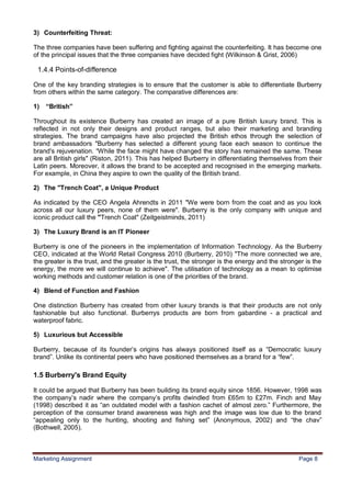 8
3) Counterfeiting Threat:

The three companies have been suffering and fighting against the counterfeiting. It has become one
of the principal issues that the three companies have decided fight (Wilkinson & Grist, 2006)

 1.4.4 Points-of-difference

One of the key branding strategies is to ensure that the customer is able to differentiate Burberry
from others within the same category. The comparative differences are:

1)   “British”

Throughout its existence Burberry has created an image of a pure British luxury brand. This is
reflected in not only their designs and product ranges, but also their marketing and branding
strategies. The brand campaigns have also projected the British ethos through the selection of
brand ambassadors "Burberry has selected a different young face each season to continue the
brand's rejuvenation. “While the face might have changed the story has remained the same. These
are all British girls" (Riston, 2011). This has helped Burberry in differentiating themselves from their
Latin peers. Moreover, it allows the brand to be accepted and recognised in the emerging markets.
For example, in China they aspire to own the quality of the British brand.

2) The "Trench Coat", a Unique Product

As indicated by the CEO Angela Ahrendts in 2011 "We were born from the coat and as you look
across all our luxury peers, none of them were". Burberry is the only company with unique and
iconic product call the "Trench Coat" (Zeitgeistminds, 2011)

3) The Luxury Brand is an IT Pioneer

Burberry is one of the pioneers in the implementation of Information Technology. As the Burberry
CEO, indicated at the World Retail Congress 2010 (Burberry, 2010) "The more connected we are,
the greater is the trust, and the greater is the trust, the stronger is the energy and the stronger is the
energy, the more we will continue to achieve". The utilisation of technology as a mean to optimise
working methods and customer relation is one of the priorities of the brand.

4) Blend of Function and Fashion

One distinction Burberry has created from other luxury brands is that their products are not only
fashionable but also functional. Burberrys products are born from gabardine - a practical and
waterproof fabric.

5) Luxurious but Accessible

Burberry, because of its founder‟s origins has always positioned itself as a “Democratic luxury
brand”. Unlike its continental peers who have positioned themselves as a brand for a “few”.

1.5 Burberry's Brand Equity

It could be argued that Burberry has been building its brand equity since 1856. However, 1998 was
the company‟s nadir where the company‟s profits dwindled from £65m to £27m. Finch and May
(1998) described it as “an outdated model with a fashion cachet of almost zero.” Furthermore, the
perception of the consumer brand awareness was high and the image was low due to the brand
“appealing only to the hunting, shooting and fishing set” (Anonymous, 2002) and “the chav”
(Bothwell, 2005).



Marketing Assignment                                                                             Page 8
 