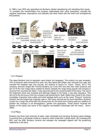 9
In 1999 a new CEO was appointed and Burberry started repositioning and rebuilding their equity.
To complete this transformation the company redeveloped their value proposition, divested the
negative awareness, associations and attitudes that were linked with the brand and strengthened
the positives.




 1.5.1 Product

The steps Burberry took to reposition were drastic but necessary. The product mix was reviewed,
75% of products were removed from sale. Any item below $50 dollars was removed from sale; this
included the baseball caps and scarves, the clothing of choice for “chavs.” (Pectu, 2011) The
company removed ranges like Thomas Burberry as it cost 25% less than their other products and
did not fit the new image being created for Brand. Despite the range being popular and bringing in
revenue from countries like Spain, it was discontinued for the overall benefit of the brand. The use of
the trademark check was reviewed and although integral to the brand, it was also ubiquitous. This
did not fit into the luxury niche the company was fashioning for itself. Rather than divest of the check
completely it became more subtle and brand heritage items such as the name “Prorsum” (meaning
forward) and the Knight logo originally used in 1901 were returned as the brand identifiers. Burberry
London as a range has since been the driving force for the brand and is being used as a platform to
position the company in all demography‟s, gender and geography. These factors reversed the
decline of the equity and some of the negative connotations associated with the brand. (Anon,
2008)

 1.5.2 Place

Burberry has three main channels of sales: retail, wholesale and licensing. Burberrys place strategy
is evolving from a wholesale model to a dynamic retail model with a global reach. By increasing the
B2C over the B2B, Burberry controls and enlarges the messages aligned with the positioning
statements in the store.


Marketing Assignment                                                                           Page 9
 