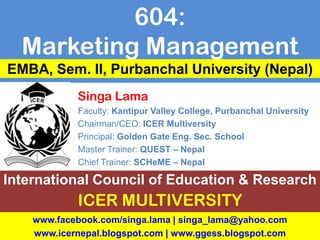 Singa Lama
Faculty: Kantipur Valley College, Purbanchal University
Chairman/CEO: ICER Multiversity
Principal: Golden Gate Eng. Sec. School
Master Trainer: QUEST – Nepal
Chief Trainer: SCHeME – Nepal
International Council of Education & Research
ICER MULTIVERSITY
EMBA, Sem. II, Purbanchal University (Nepal)
604:
Marketing Management
www.facebook.com/singa.lama | singa_lama@yahoo.com
www.icernepal.blogspot.com | www.ggess.blogspot.com
 