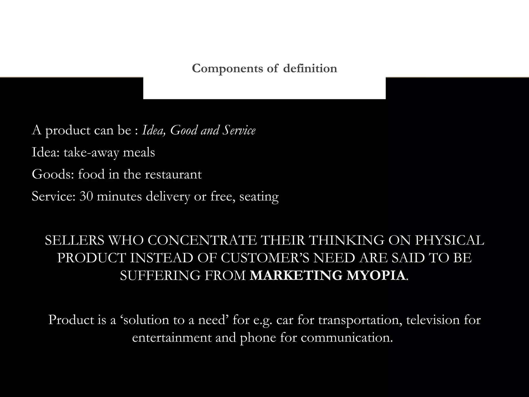 Components of definition



A product can be : Idea, Good and Service
Idea: take-away meals
Goods: food in the restaurant
Service: 30 minutes delivery or free, seating


  SELLERS WHO CONCENTRATE THEIR THINKING ON PHYSICAL
    PRODUCT INSTEAD OF CUSTOMER’S NEED ARE SAID TO BE
           SUFFERING FROM MARKETING MYOPIA.


   Product is a ‘solution to a need’ for e.g. car for transportation, television for
                  entertainment and phone for communication.
 