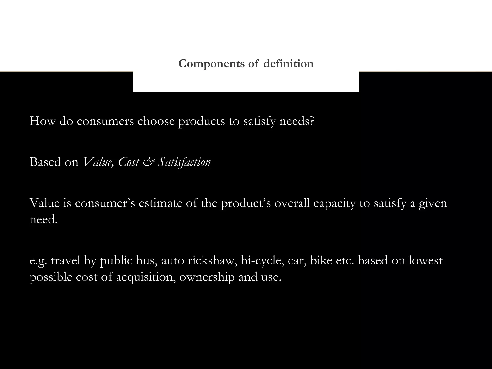 Components of definition



How do consumers choose products to satisfy needs?


Based on Value, Cost & Satisfaction


Value is consumer’s estimate of the product’s overall capacity to satisfy a given
need.


e.g. travel by public bus, auto rickshaw, bi-cycle, car, bike etc. based on lowest
possible cost of acquisition, ownership and use.
 