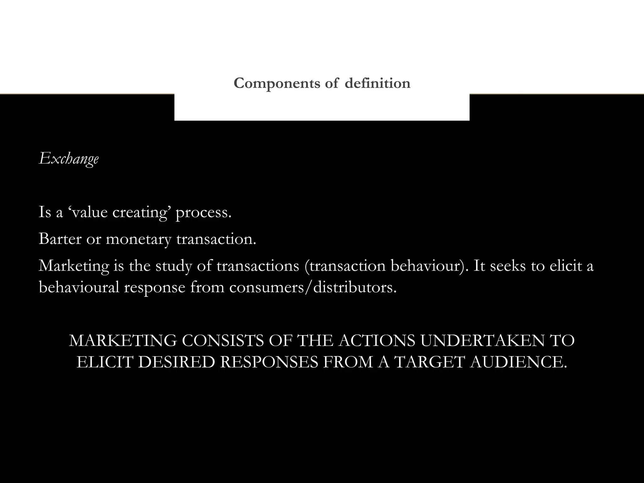 Components of definition



Exchange


Is a ‘value creating’ process.
Barter or monetary transaction.
Marketing is the study of transactions (transaction behaviour). It seeks to elicit a
behavioural response from consumers/distributors.


    MARKETING CONSISTS OF THE ACTIONS UNDERTAKEN TO
    ELICIT DESIRED RESPONSES FROM A TARGET AUDIENCE.
 