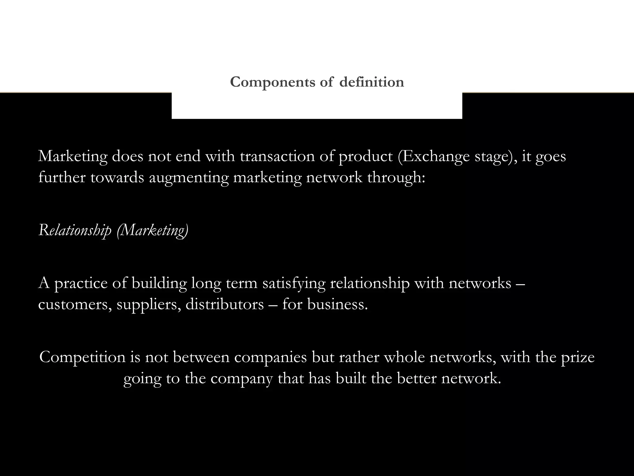Components of definition



Marketing does not end with transaction of product (Exchange stage), it goes
further towards augmenting marketing network through:


Relationship (Marketing)


A practice of building long term satisfying relationship with networks –
customers, suppliers, distributors – for business.


Competition is not between companies but rather whole networks, with the prize
           going to the company that has built the better network.
 