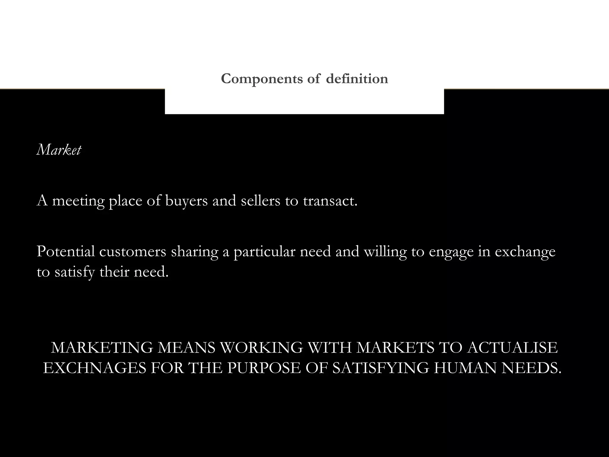 Components of definition



Market


A meeting place of buyers and sellers to transact.


Potential customers sharing a particular need and willing to engage in exchange
to satisfy their need.



  MARKETING MEANS WORKING WITH MARKETS TO ACTUALISE
 EXCHNAGES FOR THE PURPOSE OF SATISFYING HUMAN NEEDS.
 