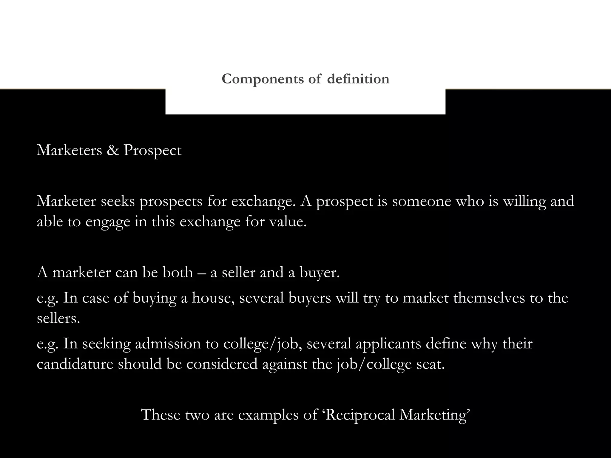 Components of definition



Marketers & Prospect


Marketer seeks prospects for exchange. A prospect is someone who is willing and
able to engage in this exchange for value.


A marketer can be both – a seller and a buyer.
e.g. In case of buying a house, several buyers will try to market themselves to the
sellers.
e.g. In seeking admission to college/job, several applicants define why their
candidature should be considered against the job/college seat.


                These two are examples of ‘Reciprocal Marketing’
 