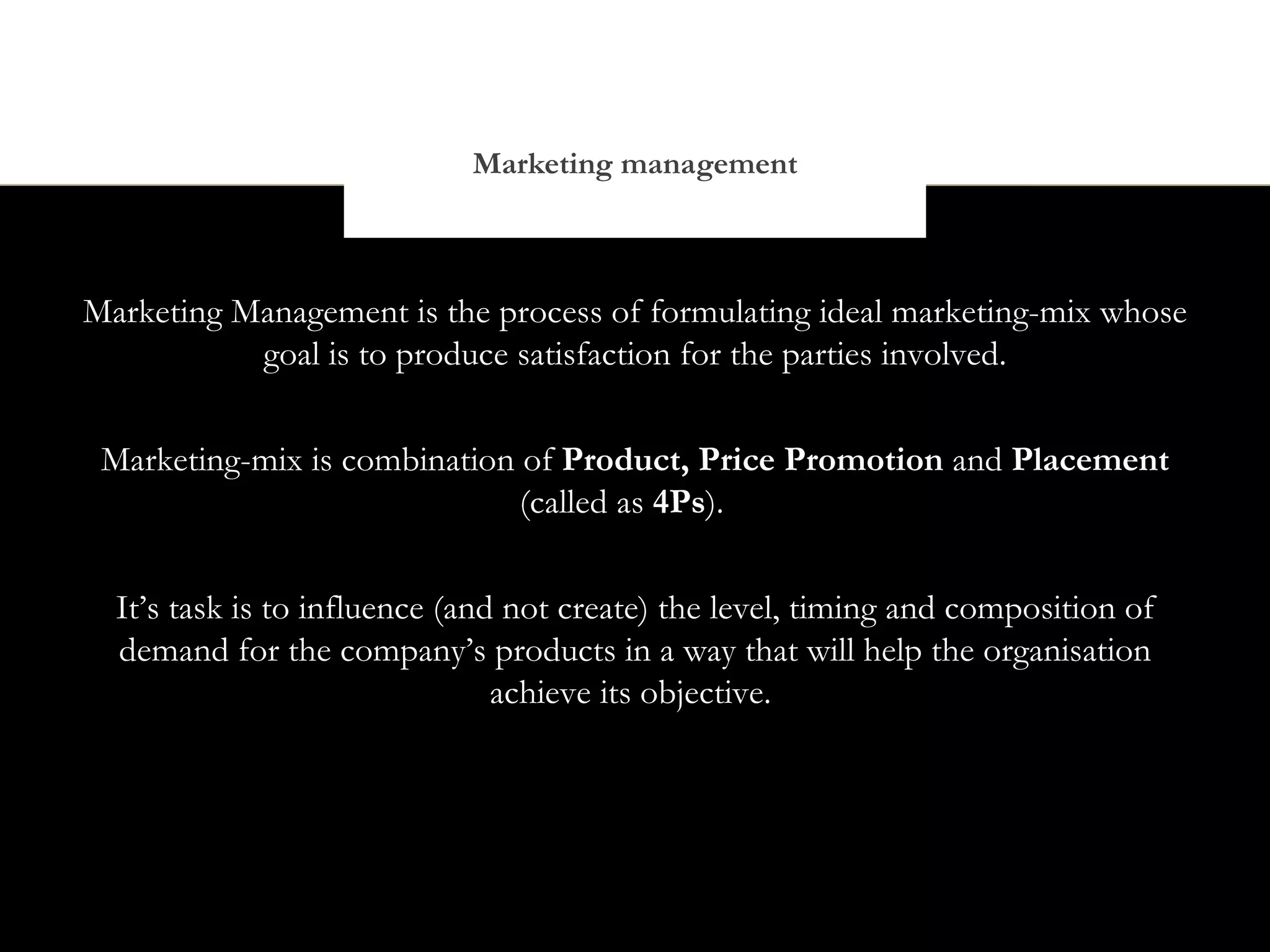 Marketing management



Marketing Management is the process of formulating ideal marketing-mix whose
           goal is to produce satisfaction for the parties involved.


 Marketing-mix is combination of Product, Price Promotion and Placement
                              (called as 4Ps).


  It’s task is to influence (and not create) the level, timing and composition of
  demand for the company’s products in a way that will help the organisation
                                achieve its objective.
 