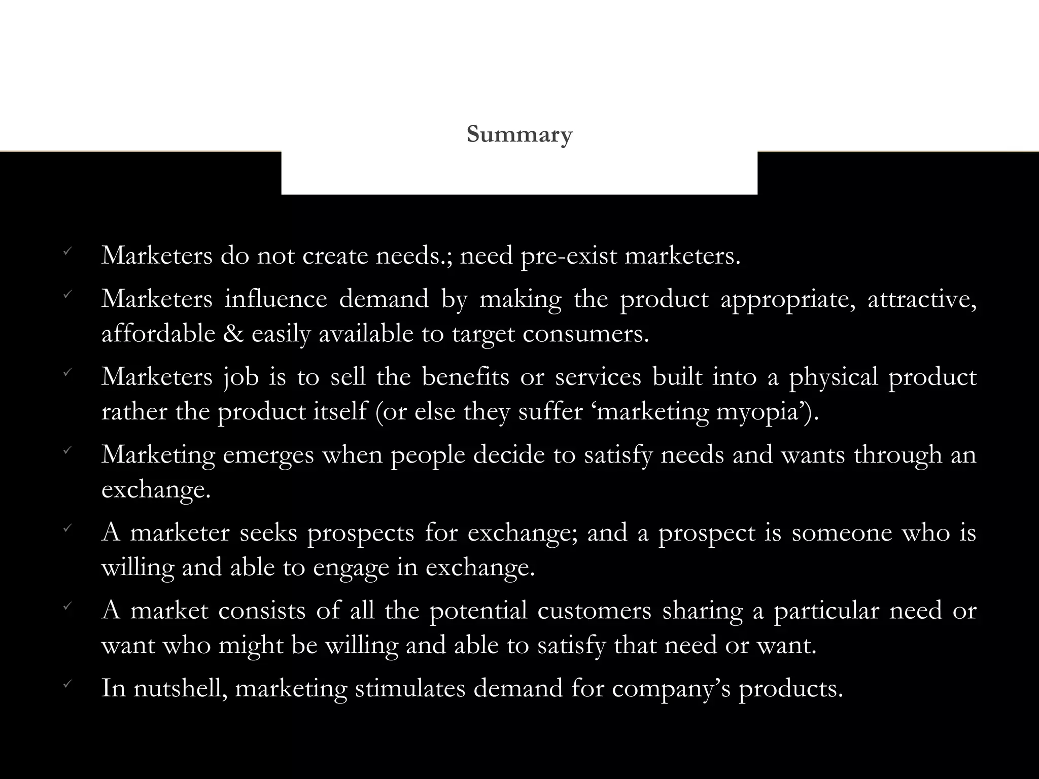 Summary




    Marketers do not create needs.; need pre-exist marketers.

    Marketers influence demand by making the product appropriate, attractive,
    affordable & easily available to target consumers.

    Marketers job is to sell the benefits or services built into a physical product
    rather the product itself (or else they suffer ‘marketing myopia’).

    Marketing emerges when people decide to satisfy needs and wants through an
    exchange.

    A marketer seeks prospects for exchange; and a prospect is someone who is
    willing and able to engage in exchange.

    A market consists of all the potential customers sharing a particular need or
    want who might be willing and able to satisfy that need or want.

    In nutshell, marketing stimulates demand for company’s products.
 