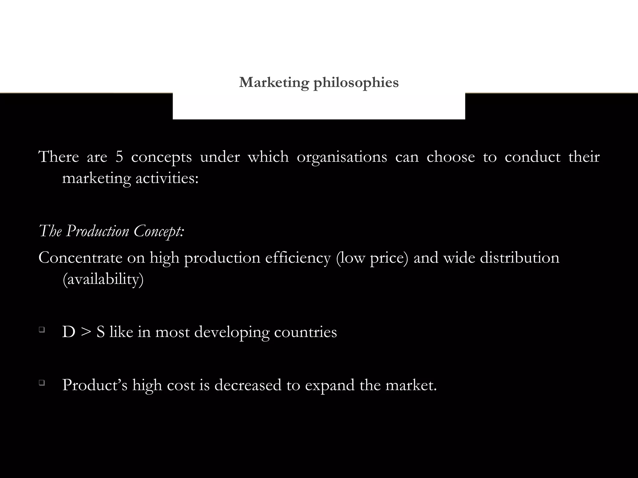 Marketing philosophies



There are 5 concepts under which organisations can choose to conduct their
   marketing activities:


The Production Concept:
Concentrate on high production efficiency (low price) and wide distribution
   (availability)


    D > S like in most developing countries


    Product’s high cost is decreased to expand the market.
 
