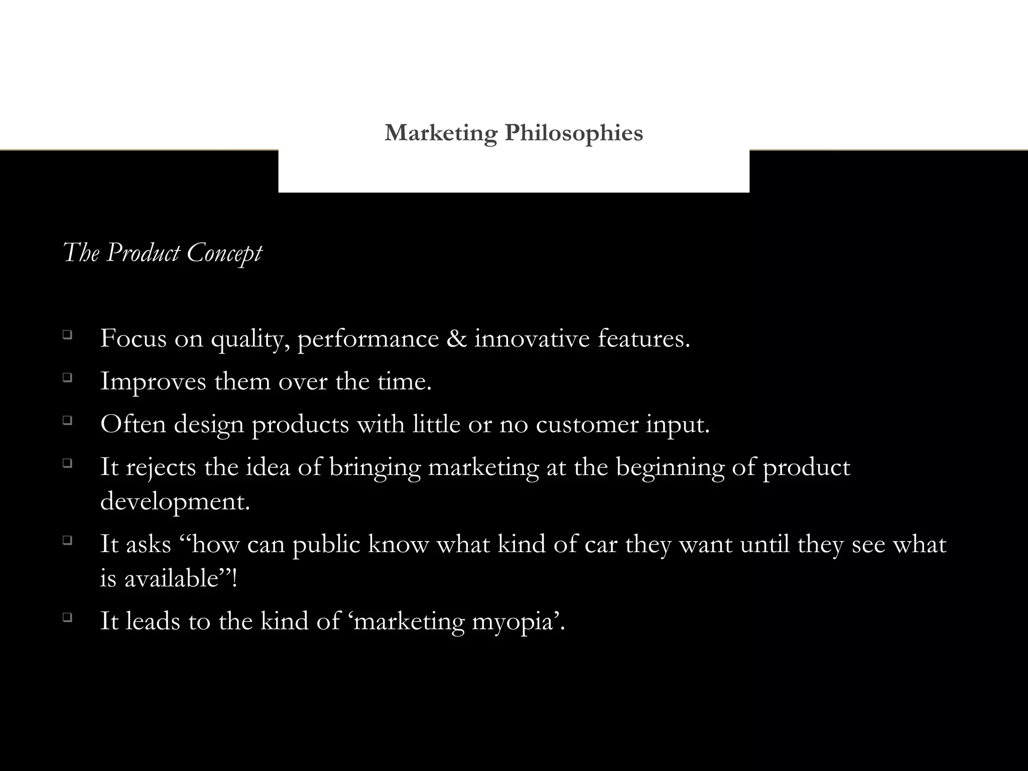 Marketing Philosophies



The Product Concept


    Focus on quality, performance & innovative features.

    Improves them over the time.

    Often design products with little or no customer input.

    It rejects the idea of bringing marketing at the beginning of product
    development.

    It asks “how can public know what kind of car they want until they see what
    is available”!

    It leads to the kind of ‘marketing myopia’.
 