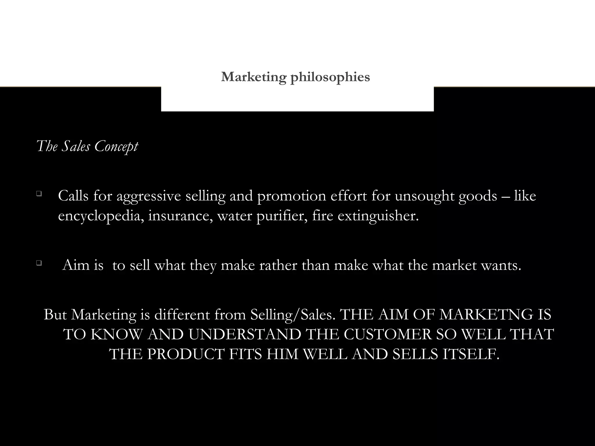 Marketing philosophies



The Sales Concept


     Calls for aggressive selling and promotion effort for unsought goods – like
     encyclopedia, insurance, water purifier, fire extinguisher.


      Aim is to sell what they make rather than make what the market wants.


    But Marketing is different from Selling/Sales. THE AIM OF MARKETNG IS
      TO KNOW AND UNDERSTAND THE CUSTOMER SO WELL THAT
             THE PRODUCT FITS HIM WELL AND SELLS ITSELF.
 