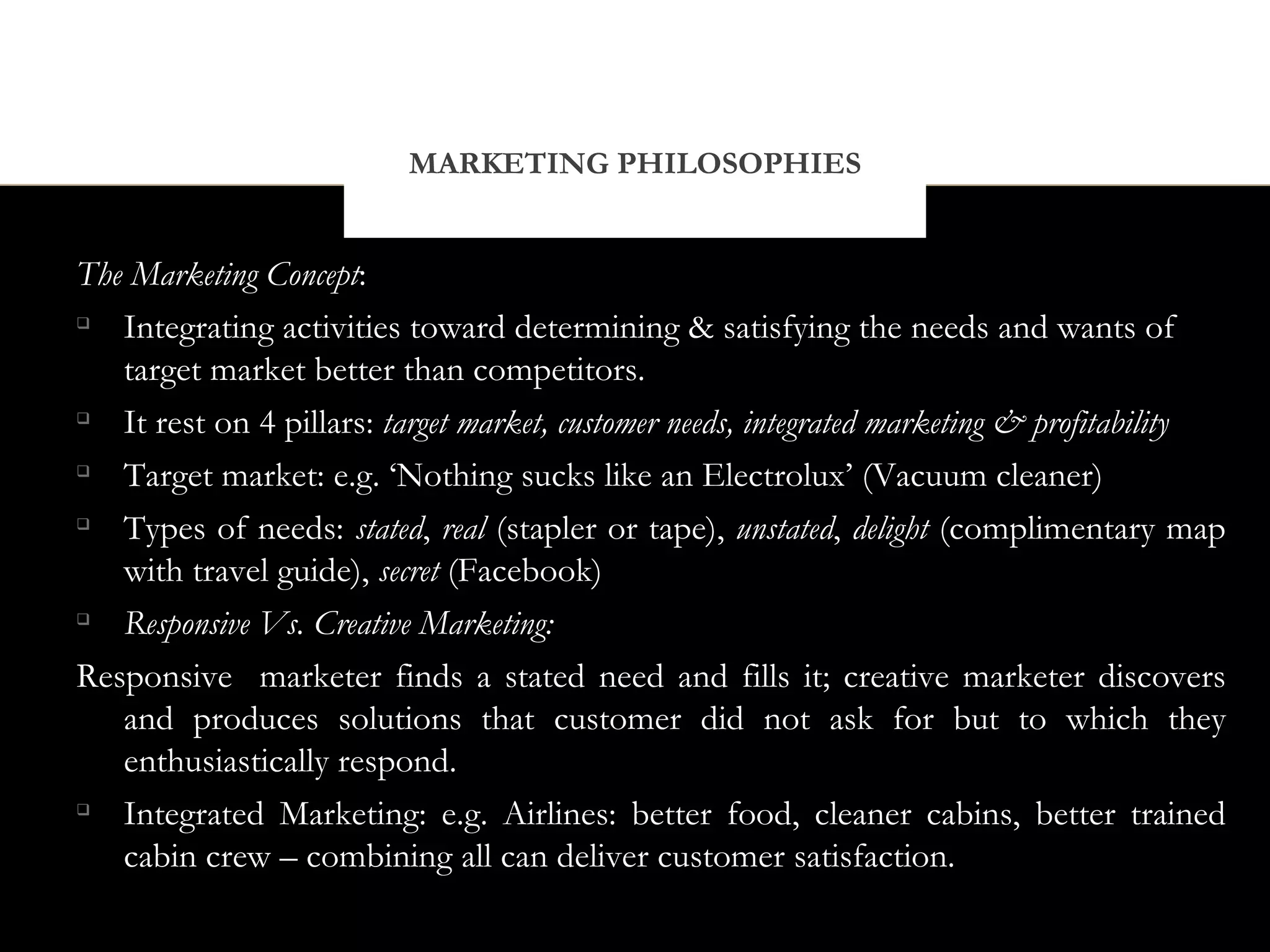 MARKETING PHILOSOPHIES


The Marketing Concept:

   Integrating activities toward determining & satisfying the needs and wants of
   target market better than competitors.

   It rest on 4 pillars: target market, customer needs, integrated marketing & profitability

   Target market: e.g. ‘Nothing sucks like an Electrolux’ (Vacuum cleaner)

   Types of needs: stated, real (stapler or tape), unstated, delight (complimentary map
   with travel guide), secret (Facebook)

   Responsive Vs. Creative Marketing:
Responsive marketer finds a stated need and fills it; creative marketer discovers
   and produces solutions that customer did not ask for but to which they
   enthusiastically respond.

   Integrated Marketing: e.g. Airlines: better food, cleaner cabins, better trained
   cabin crew – combining all can deliver customer satisfaction.
 