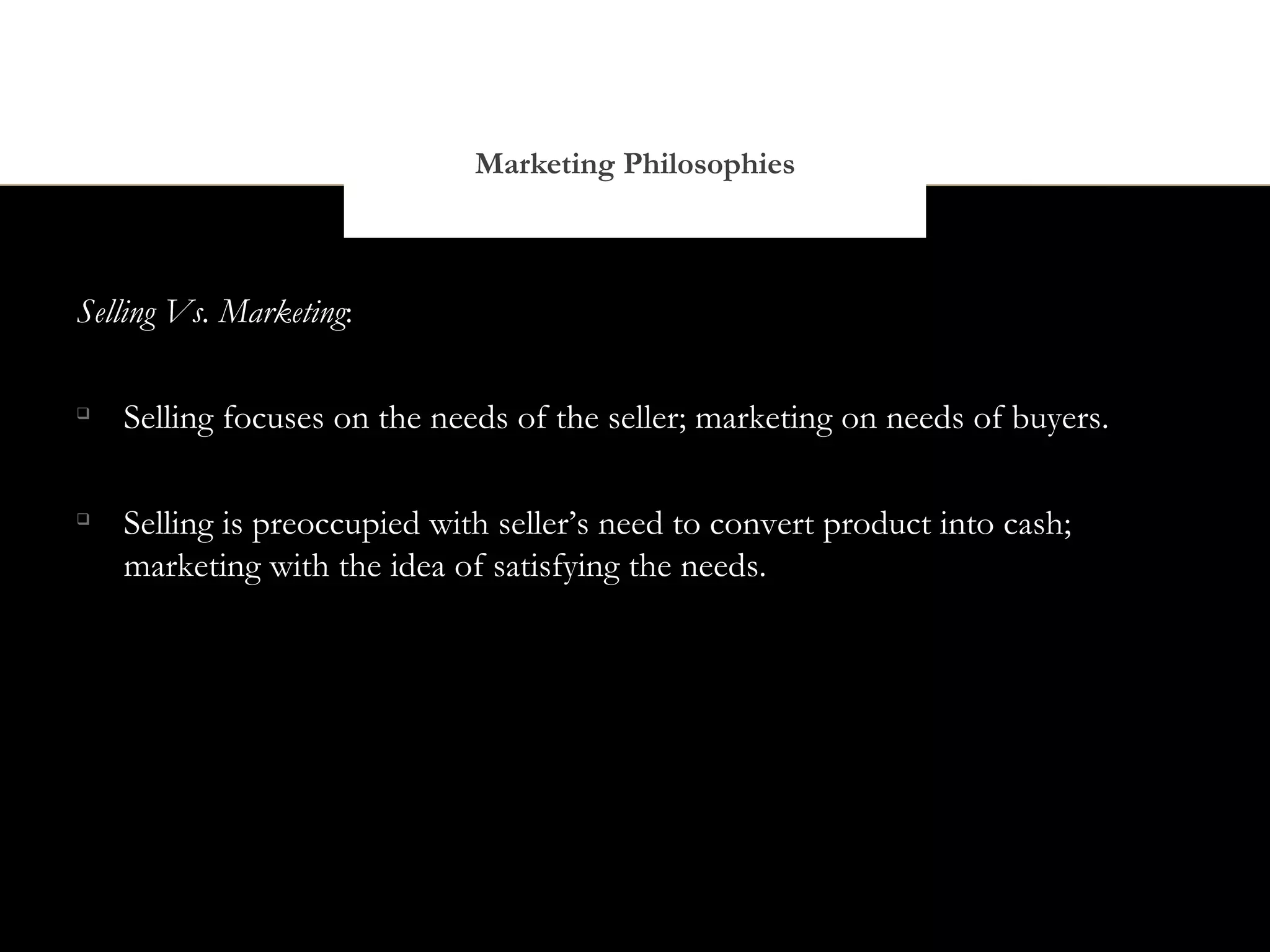 Marketing Philosophies



Selling Vs. Marketing:


    Selling focuses on the needs of the seller; marketing on needs of buyers.


    Selling is preoccupied with seller’s need to convert product into cash;
    marketing with the idea of satisfying the needs.
 