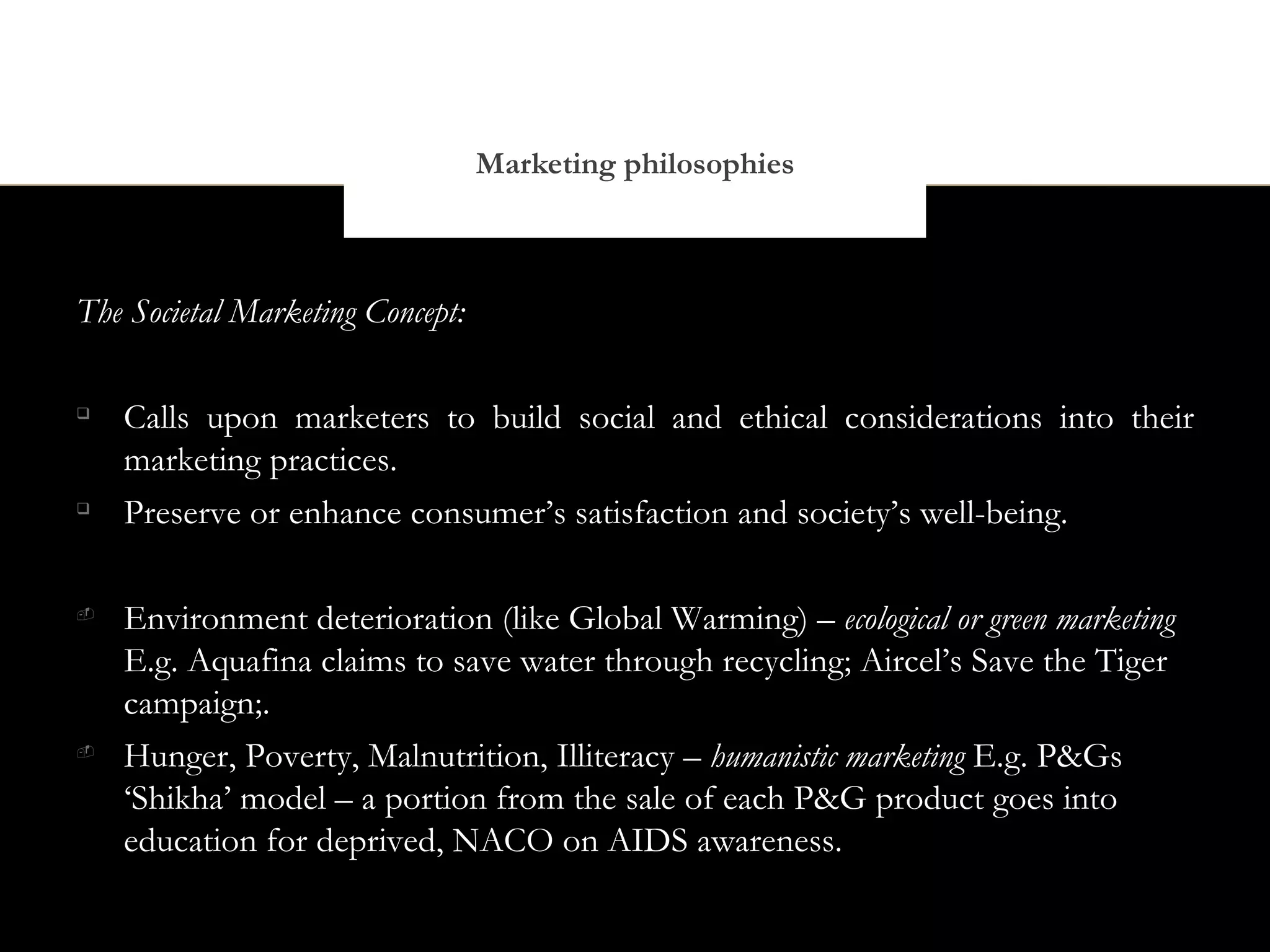 Marketing philosophies



The Societal Marketing Concept:


    Calls upon marketers to build social and ethical considerations into their
    marketing practices.

    Preserve or enhance consumer’s satisfaction and society’s well-being.


    Environment deterioration (like Global Warming) – ecological or green marketing
    E.g. Aquafina claims to save water through recycling; Aircel’s Save the Tiger
    campaign;.

    Hunger, Poverty, Malnutrition, Illiteracy – humanistic marketing E.g. P&Gs
    ‘Shikha’ model – a portion from the sale of each P&G product goes into
    education for deprived, NACO on AIDS awareness.
 