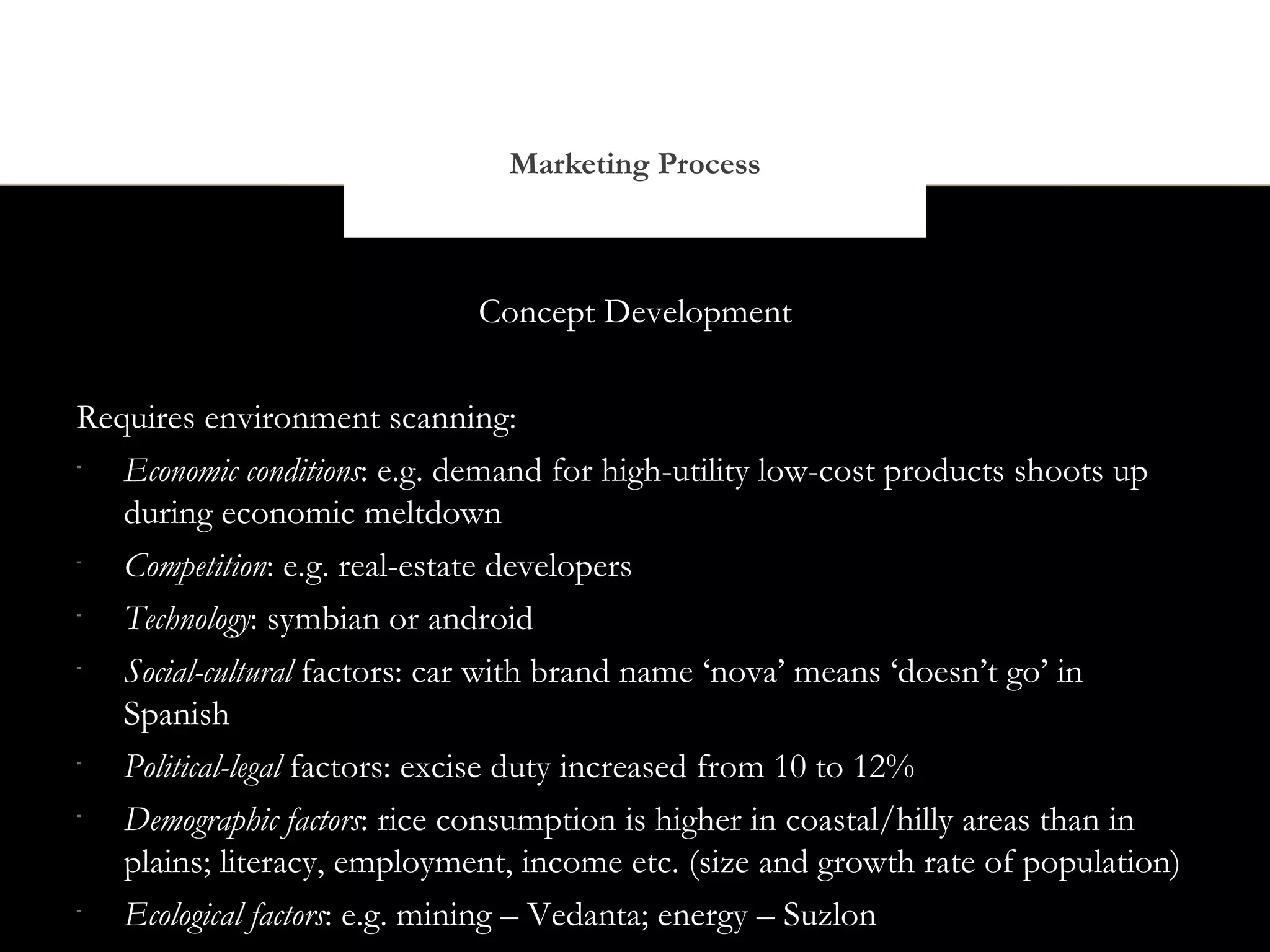 Marketing Process



                             Concept Development


Requires environment scanning:
-
   Economic conditions: e.g. demand for high-utility low-cost products shoots up
   during economic meltdown
-
   Competition: e.g. real-estate developers
-
   Technology: symbian or android
-
   Social-cultural factors: car with brand name ‘nova’ means ‘doesn’t go’ in
   Spanish
-
   Political-legal factors: excise duty increased from 10 to 12%
-
   Demographic factors: rice consumption is higher in coastal/hilly areas than in
   plains; literacy, employment, income etc. (size and growth rate of population)
-
   Ecological factors: e.g. mining – Vedanta; energy – Suzlon
 