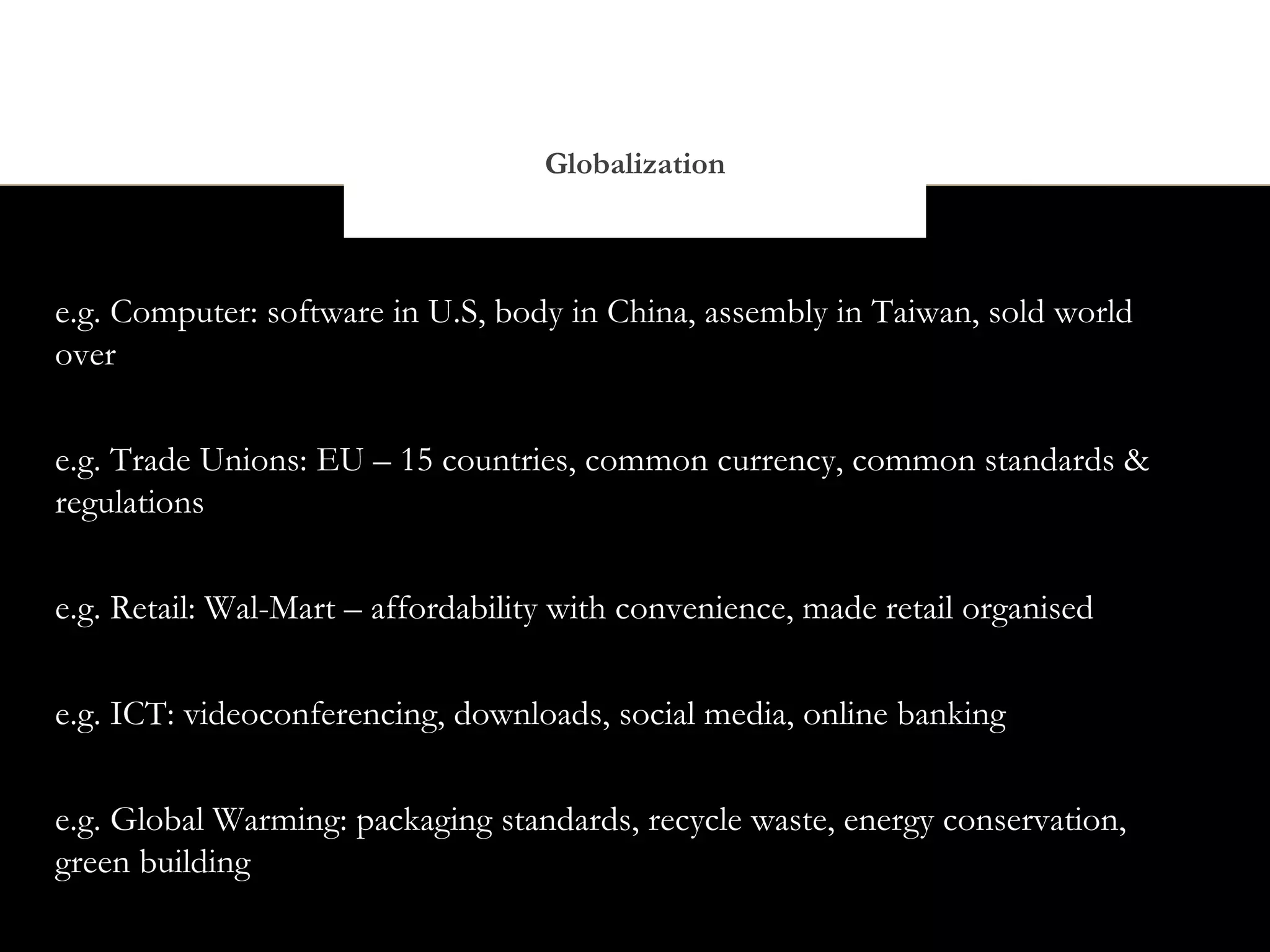 Globalization



e.g. Computer: software in U.S, body in China, assembly in Taiwan, sold world
over


e.g. Trade Unions: EU – 15 countries, common currency, common standards &
regulations


e.g. Retail: Wal-Mart – affordability with convenience, made retail organised


e.g. ICT: videoconferencing, downloads, social media, online banking


e.g. Global Warming: packaging standards, recycle waste, energy conservation,
green building
 
