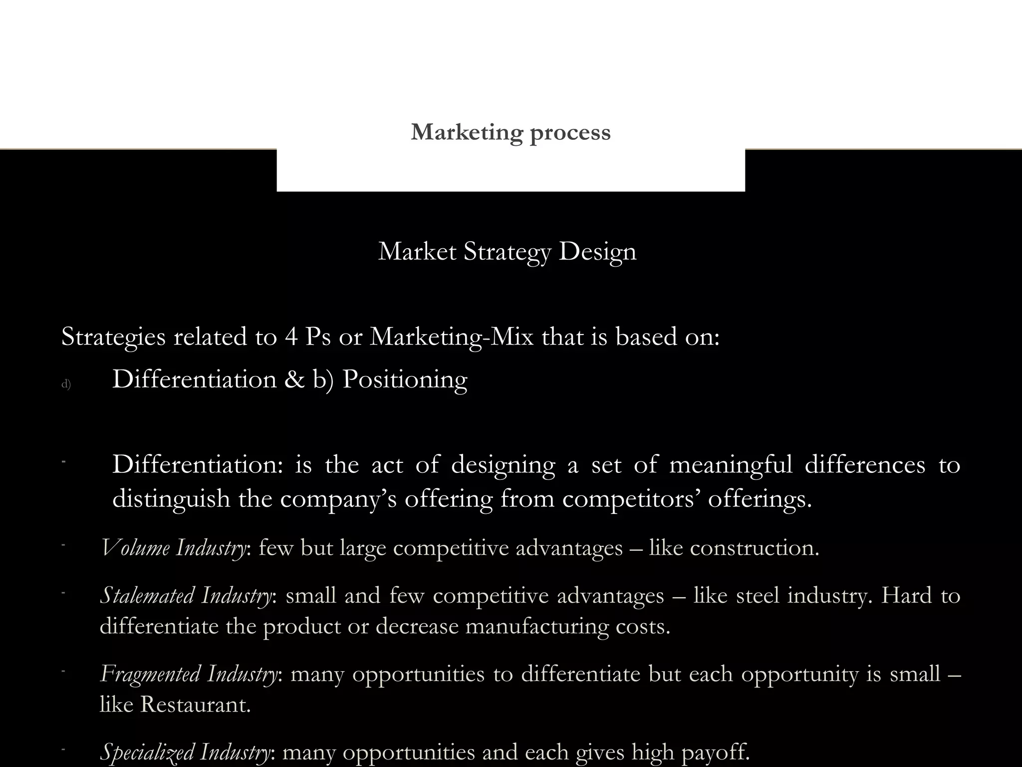 Marketing process



                                 Market Strategy Design


Strategies related to 4 Ps or Marketing-Mix that is based on:
d)   Differentiation & b) Positioning

-
     Differentiation: is the act of designing a set of meaningful differences to
     distinguish the company’s offering from competitors’ offerings.
-
    Volume Industry: few but large competitive advantages – like construction.
-
    Stalemated Industry: small and few competitive advantages – like steel industry. Hard to
    differentiate the product or decrease manufacturing costs.
-
    Fragmented Industry: many opportunities to differentiate but each opportunity is small –
    like Restaurant.
-
    Specialized Industry: many opportunities and each gives high payoff.
 