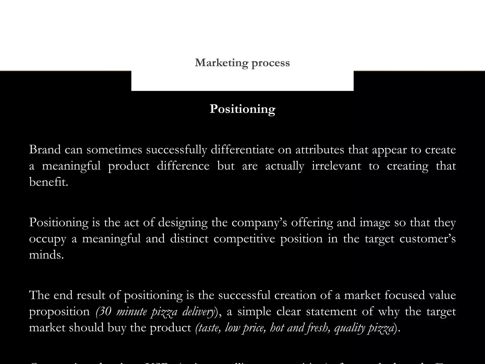 Marketing process


                                  Positioning


Brand can sometimes successfully differentiate on attributes that appear to create
a meaningful product difference but are actually irrelevant to creating that
benefit.


Positioning is the act of designing the company’s offering and image so that they
occupy a meaningful and distinct competitive position in the target customer’s
minds.


The end result of positioning is the successful creation of a market focused value
proposition (30 minute pizza delivery), a simple clear statement of why the target
market should buy the product (taste, low price, hot and fresh, quality pizza).
 