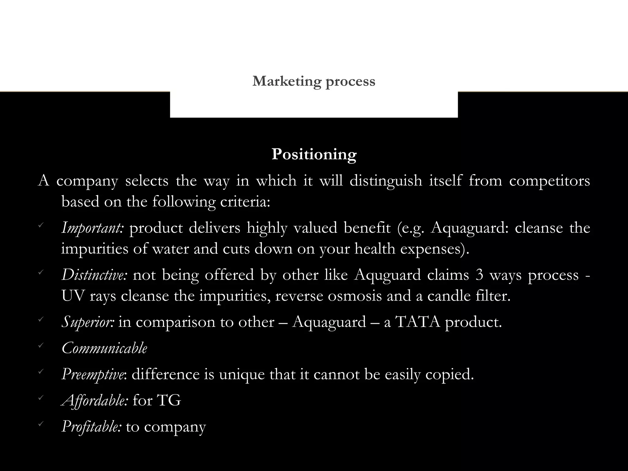 Marketing process



                                    Positioning
A company selects the way in which it will distinguish itself from competitors
   based on the following criteria:

   Important: product delivers highly valued benefit (e.g. Aquaguard: cleanse the
   impurities of water and cuts down on your health expenses).

   Distinctive: not being offered by other like Aquguard claims 3 ways process -
   UV rays cleanse the impurities, reverse osmosis and a candle filter.

   Superior: in comparison to other – Aquaguard – a TATA product.

   Communicable

   Preemptive: difference is unique that it cannot be easily copied.

   Affordable: for TG

   Profitable: to company
 