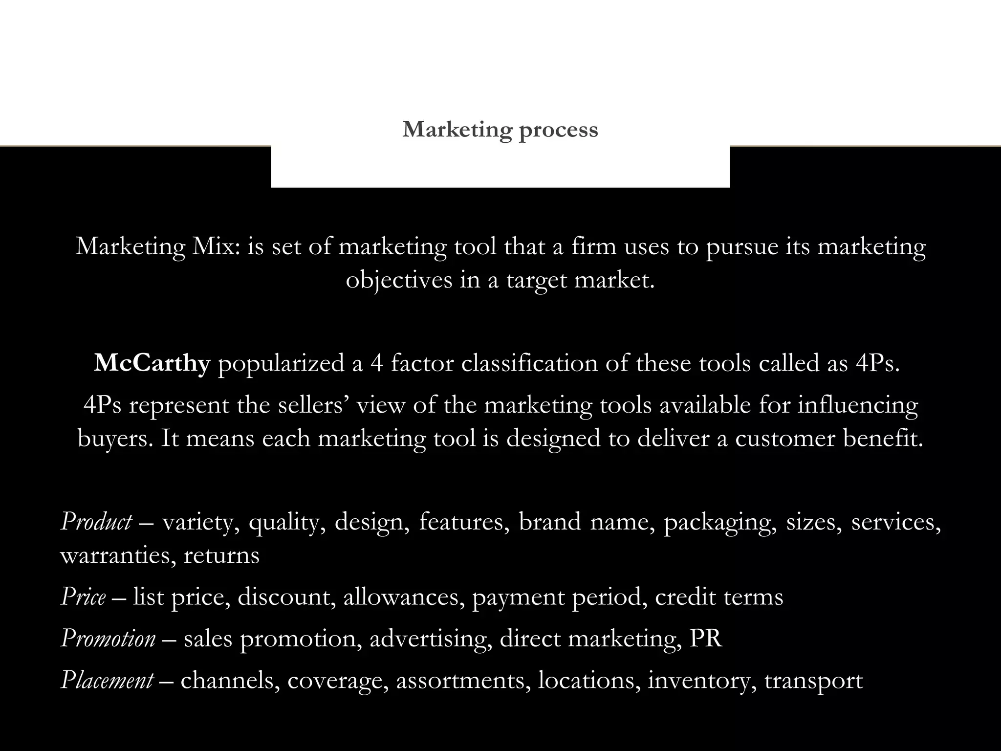 Marketing process



 Marketing Mix: is set of marketing tool that a firm uses to pursue its marketing
                          objectives in a target market.


  McCarthy popularized a 4 factor classification of these tools called as 4Ps.
 4Ps represent the sellers’ view of the marketing tools available for influencing
 buyers. It means each marketing tool is designed to deliver a customer benefit.


Product – variety, quality, design, features, brand name, packaging, sizes, services,
warranties, returns
Price – list price, discount, allowances, payment period, credit terms
Promotion – sales promotion, advertising, direct marketing, PR
Placement – channels, coverage, assortments, locations, inventory, transport
 