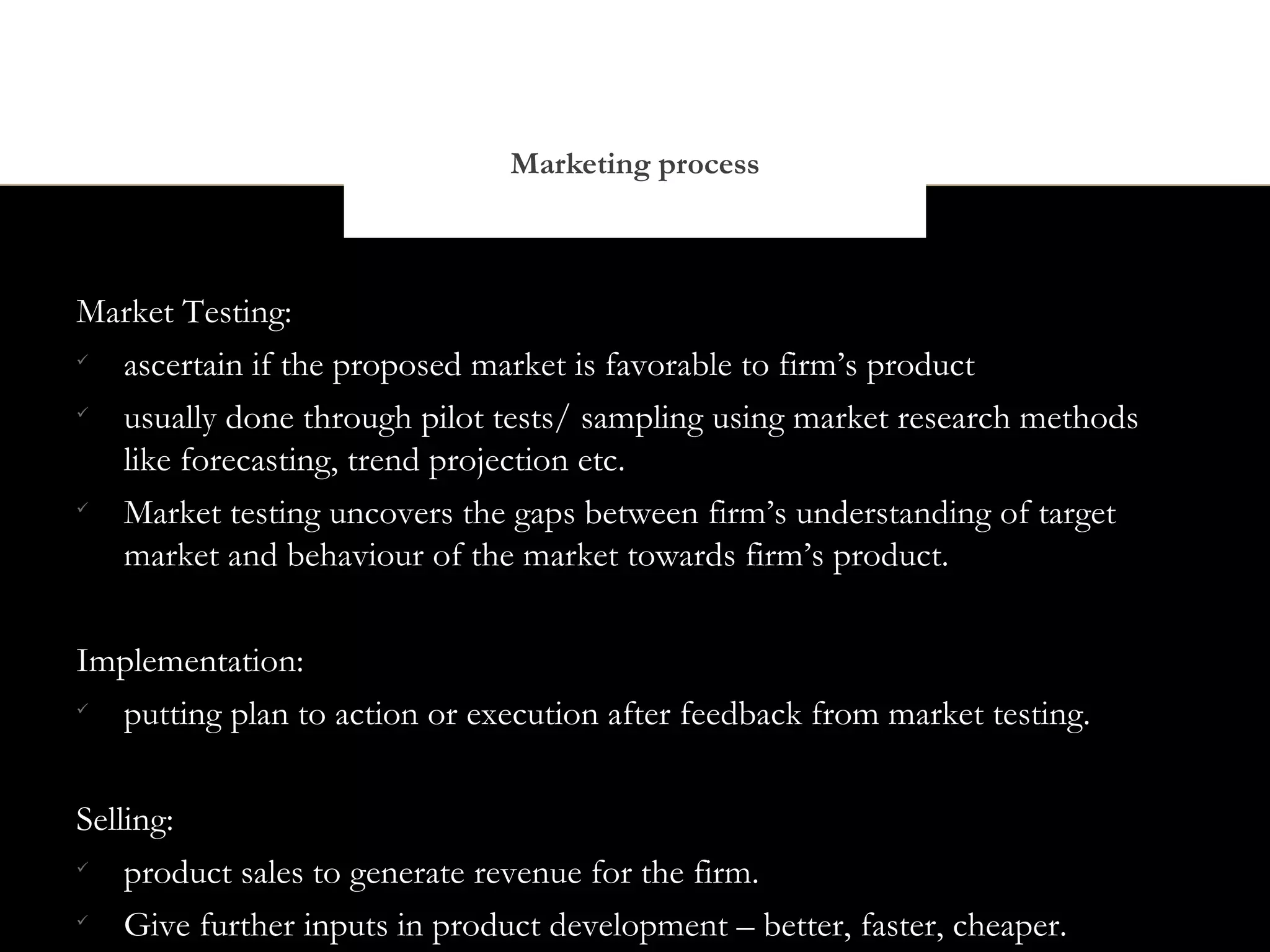 Marketing process



Market Testing:

  ascertain if the proposed market is favorable to firm’s product

  usually done through pilot tests/ sampling using market research methods
  like forecasting, trend projection etc.

  Market testing uncovers the gaps between firm’s understanding of target
  market and behaviour of the market towards firm’s product.


Implementation:

  putting plan to action or execution after feedback from market testing.


Selling:

    product sales to generate revenue for the firm.

    Give further inputs in product development – better, faster, cheaper.
 
