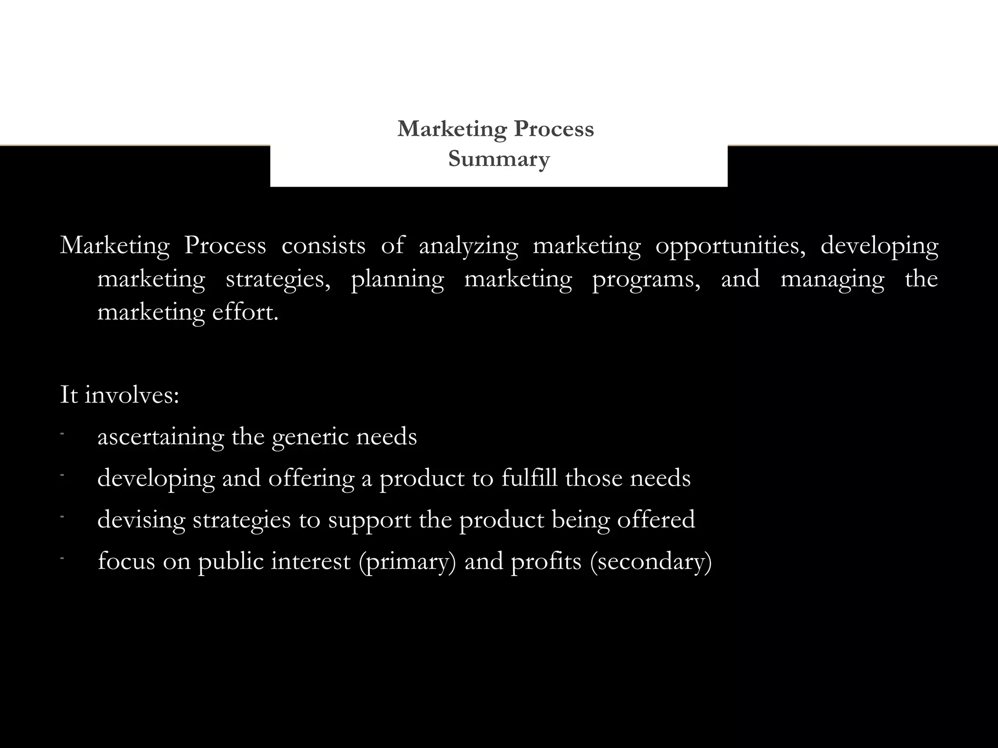 Marketing Process
                                    Summary


Marketing Process consists of analyzing marketing opportunities, developing
  marketing strategies, planning marketing programs, and managing the
  marketing effort.


It involves:
-
    ascertaining the generic needs
-
    developing and offering a product to fulfill those needs
-
    devising strategies to support the product being offered
-
    focus on public interest (primary) and profits (secondary)
 