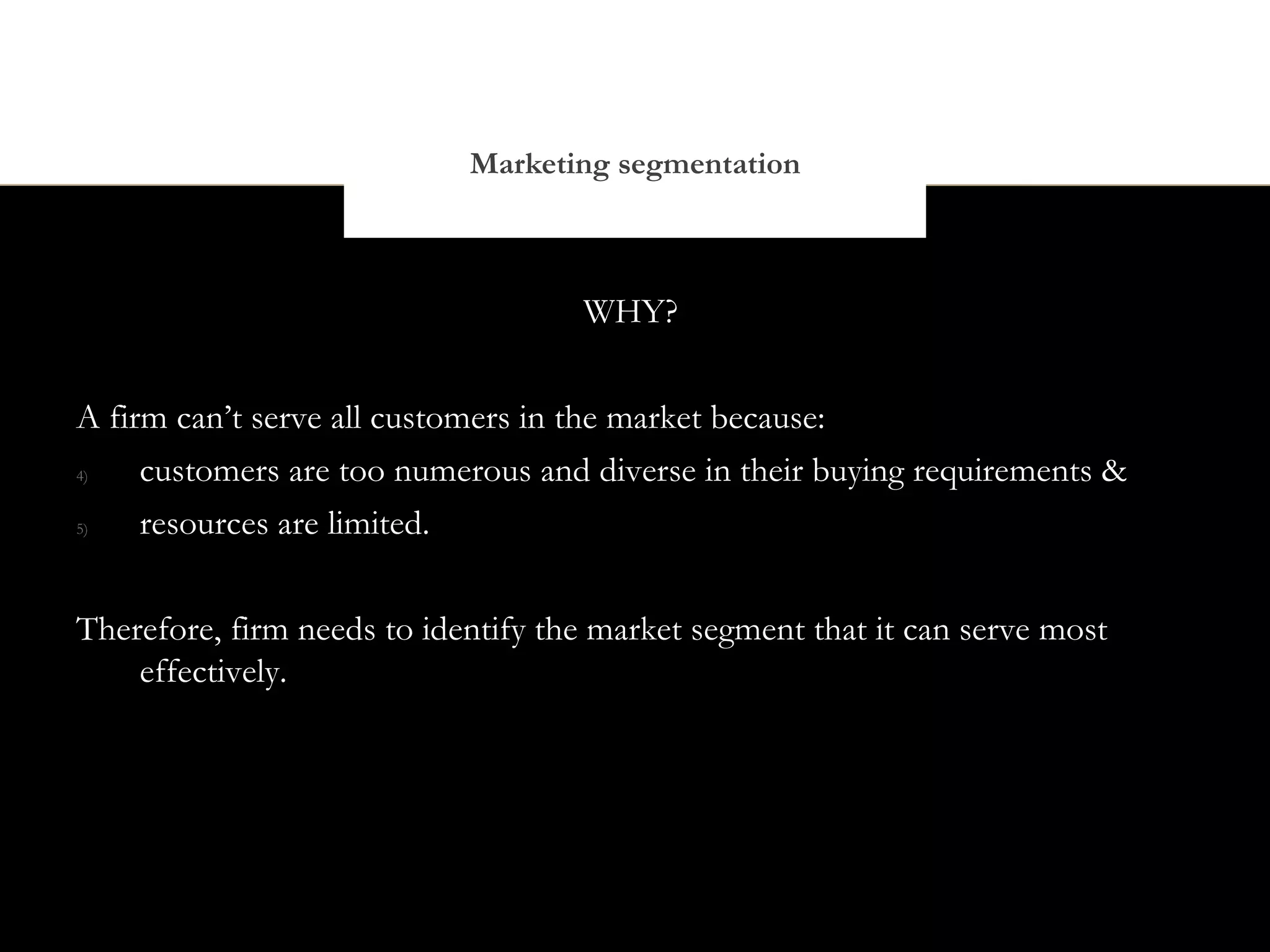Marketing segmentation



                                    WHY?


A firm can’t serve all customers in the market because:
4)   customers are too numerous and diverse in their buying requirements &
5)   resources are limited.


Therefore, firm needs to identify the market segment that it can serve most
    effectively.
 