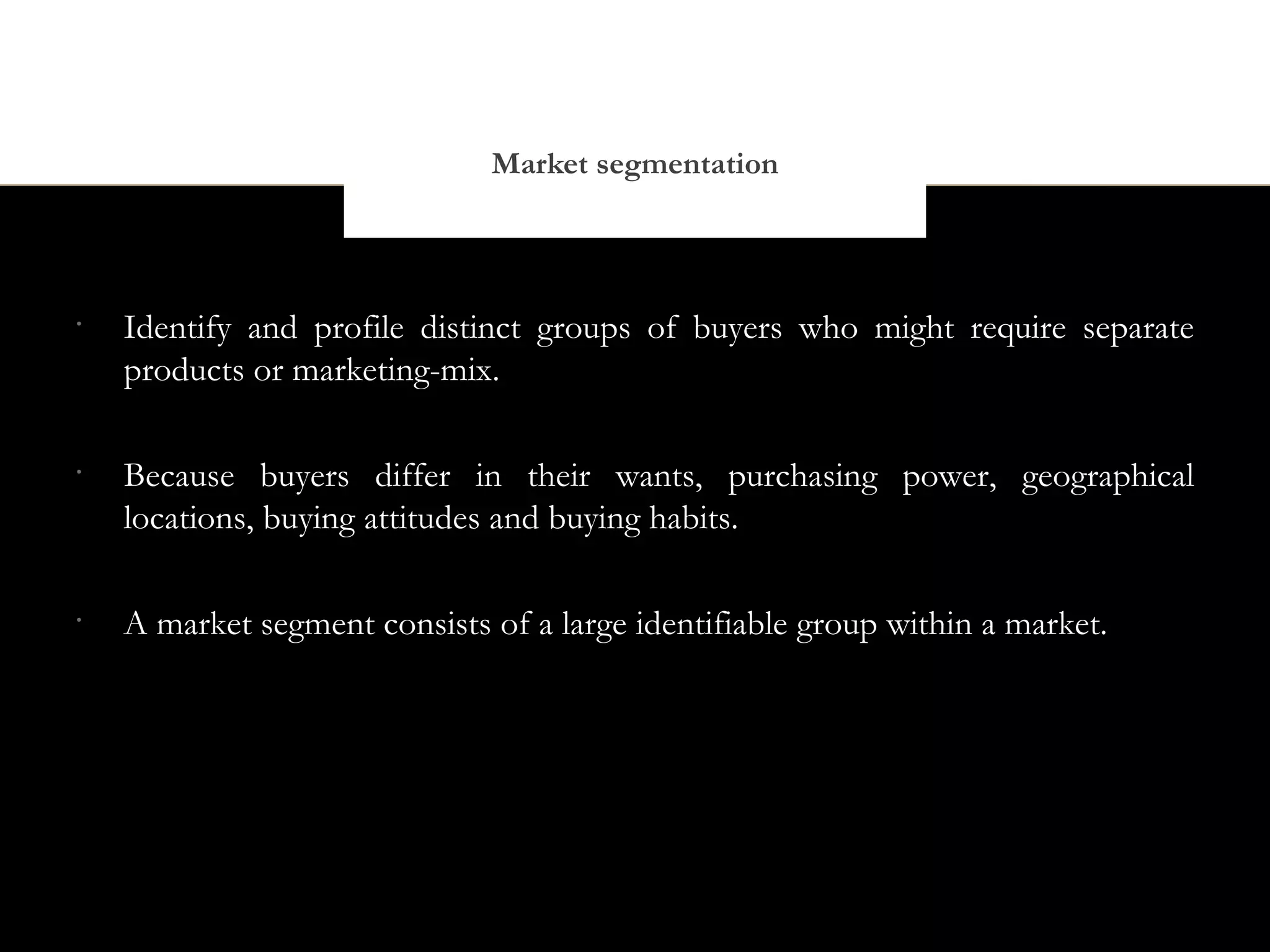 Market segmentation



•
    Identify and profile distinct groups of buyers who might require separate
    products or marketing-mix.

•
    Because buyers differ in their wants, purchasing power, geographical
    locations, buying attitudes and buying habits.

•
    A market segment consists of a large identifiable group within a market.
 