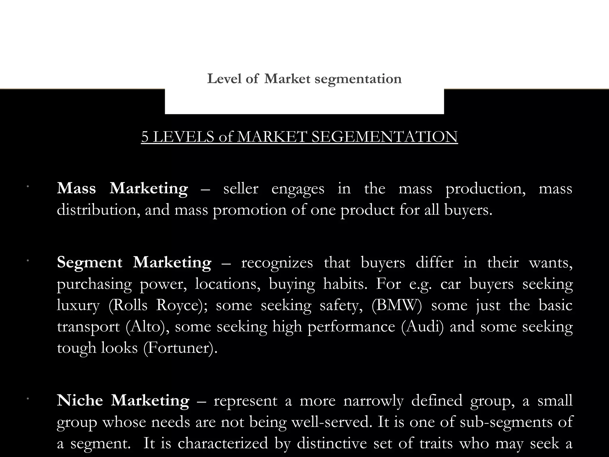 Level of Market segmentation


                5 LEVELS of MARKET SEGEMENTATION

•
    Mass Marketing – seller engages in the mass production, mass
    distribution, and mass promotion of one product for all buyers.

•
    Segment Marketing – recognizes that buyers differ in their wants,
    purchasing power, locations, buying habits. For e.g. car buyers seeking
    luxury (Rolls Royce); some seeking safety, (BMW) some just the basic
    transport (Alto), some seeking high performance (Audi) and some seeking
    tough looks (Fortuner).

•
    Niche Marketing – represent a more narrowly defined group, a small
    group whose needs are not being well-served. It is one of sub-segments of
    a segment. It is characterized by distinctive set of traits who may seek a
 