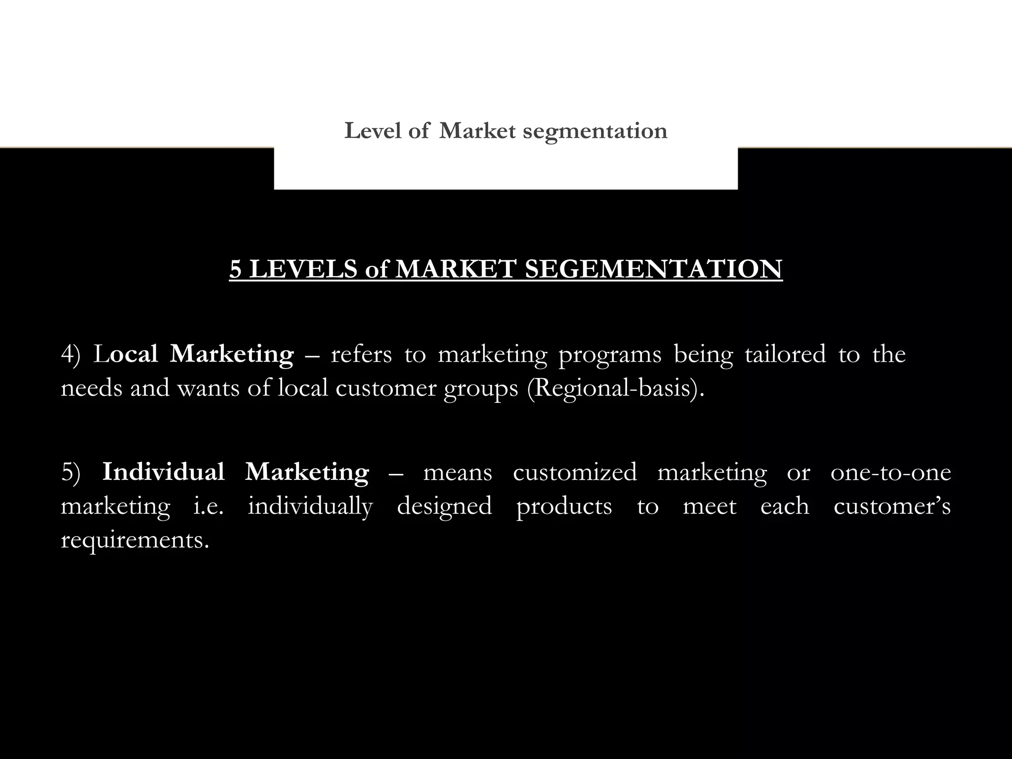 Level of Market segmentation




              5 LEVELS of MARKET SEGEMENTATION


4) Local Marketing – refers to marketing programs being tailored to the
needs and wants of local customer groups (Regional-basis).


5) Individual Marketing – means customized marketing or one-to-one
marketing i.e. individually designed products to meet each customer’s
requirements.
 