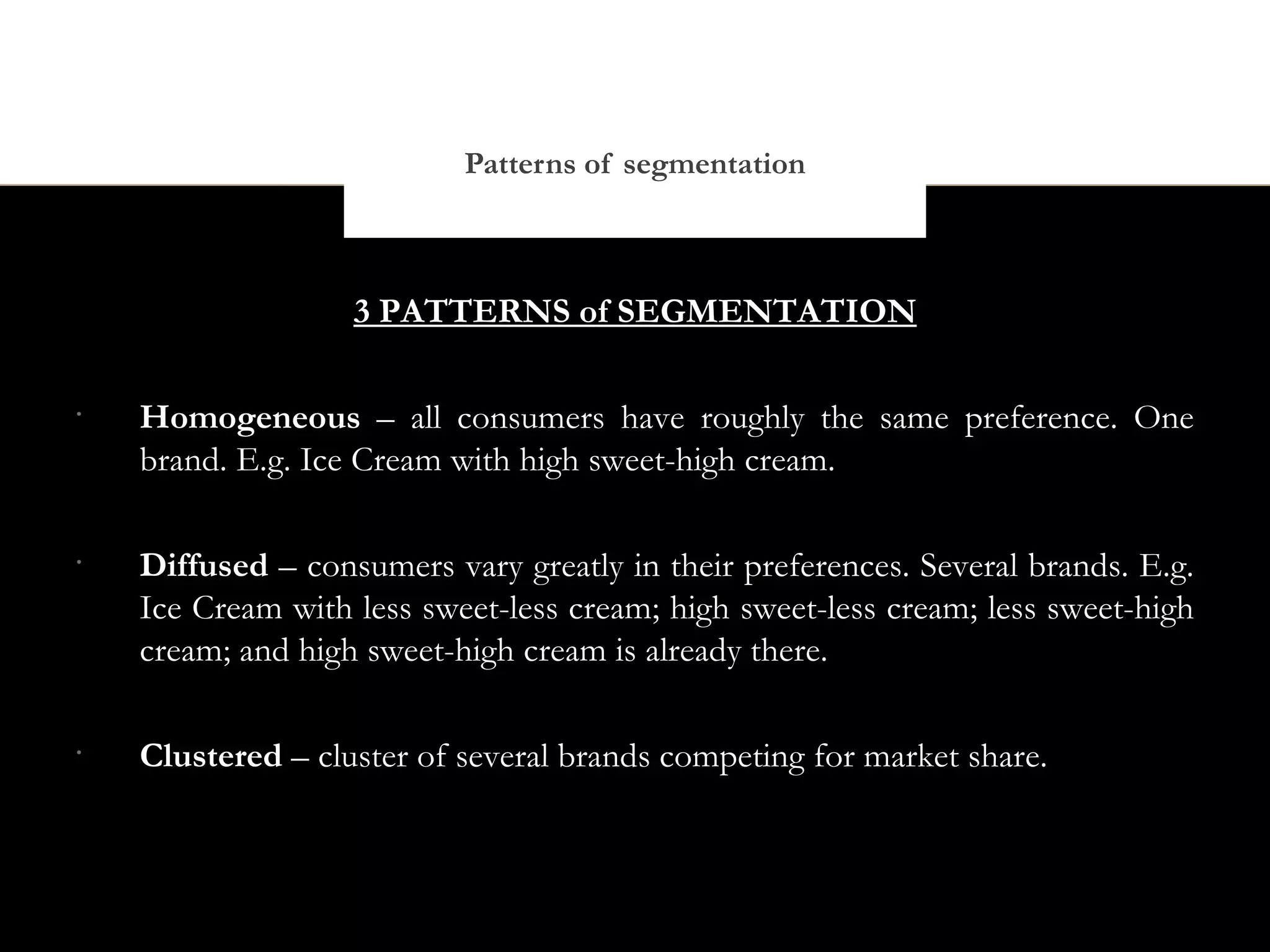 Patterns of segmentation



                   3 PATTERNS of SEGMENTATION

•
    Homogeneous – all consumers have roughly the same preference. One
    brand. E.g. Ice Cream with high sweet-high cream.

•
    Diffused – consumers vary greatly in their preferences. Several brands. E.g.
    Ice Cream with less sweet-less cream; high sweet-less cream; less sweet-high
    cream; and high sweet-high cream is already there.

•
    Clustered – cluster of several brands competing for market share.
 