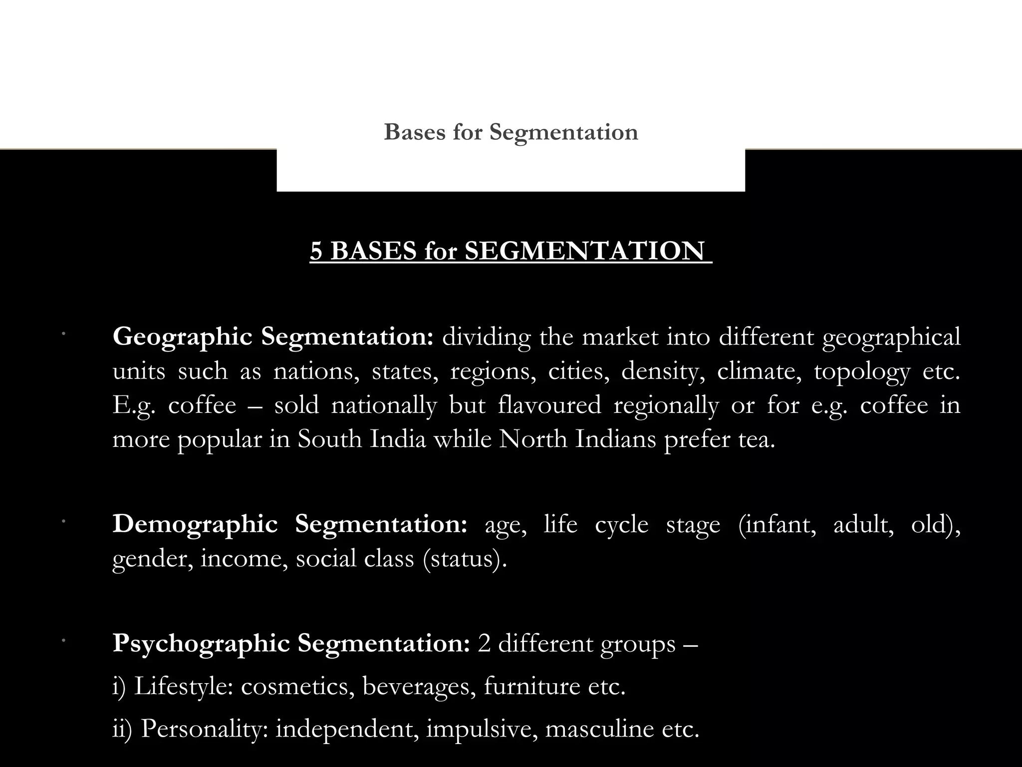 Bases for Segmentation



                      5 BASES for SEGMENTATION

•
    Geographic Segmentation: dividing the market into different geographical
    units such as nations, states, regions, cities, density, climate, topology etc.
    E.g. coffee – sold nationally but flavoured regionally or for e.g. coffee in
    more popular in South India while North Indians prefer tea.

•
    Demographic Segmentation: age, life cycle stage (infant, adult, old),
    gender, income, social class (status).

•
    Psychographic Segmentation: 2 different groups –
    i) Lifestyle: cosmetics, beverages, furniture etc.
    ii) Personality: independent, impulsive, masculine etc.
 