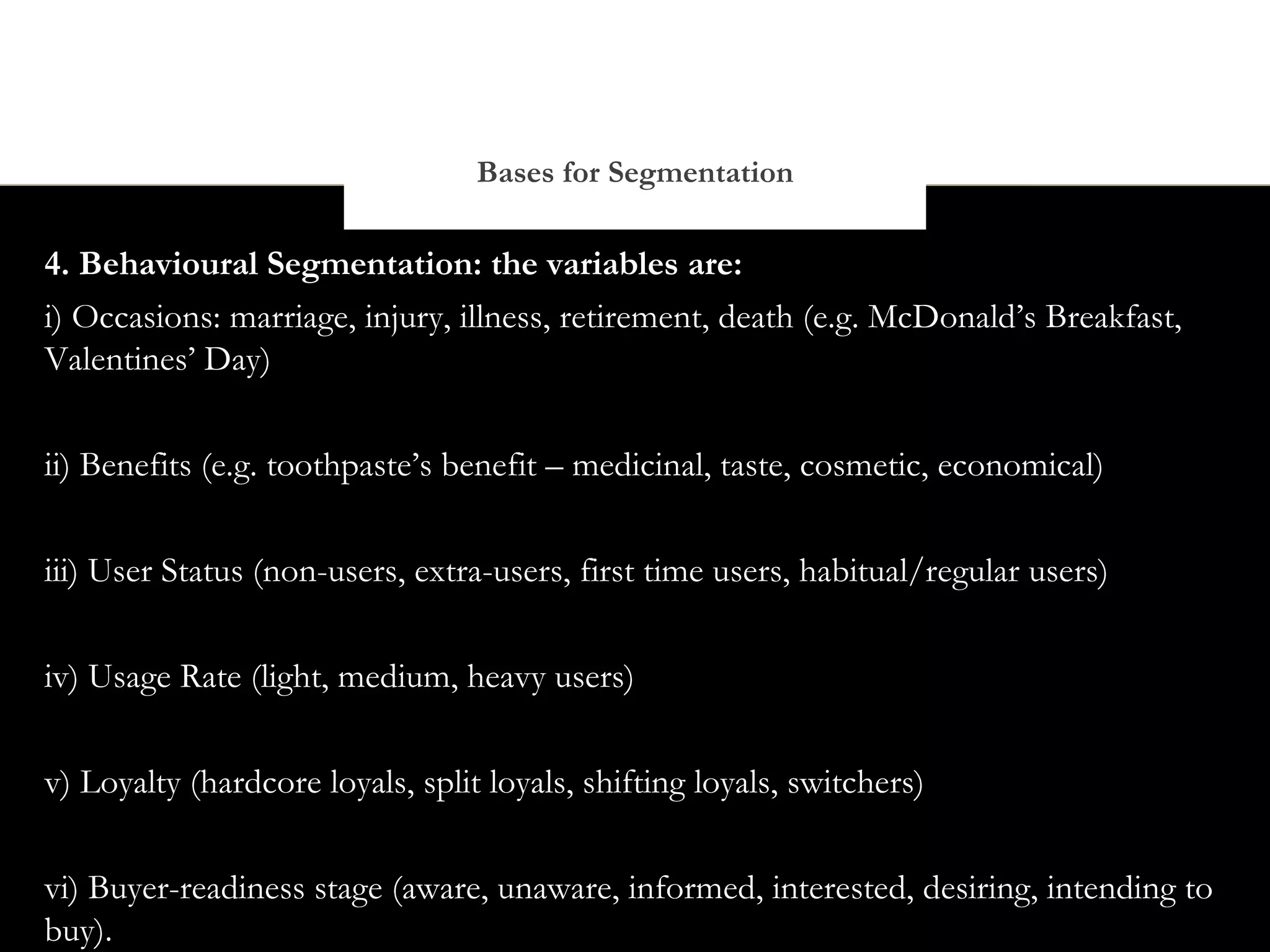 Bases for Segmentation

4. Behavioural Segmentation: the variables are:
i) Occasions: marriage, injury, illness, retirement, death (e.g. McDonald’s Breakfast,
Valentines’ Day)


ii) Benefits (e.g. toothpaste’s benefit – medicinal, taste, cosmetic, economical)


iii) User Status (non-users, extra-users, first time users, habitual/regular users)


iv) Usage Rate (light, medium, heavy users)

v) Loyalty (hardcore loyals, split loyals, shifting loyals, switchers)


vi) Buyer-readiness stage (aware, unaware, informed, interested, desiring, intending to
buy).
 