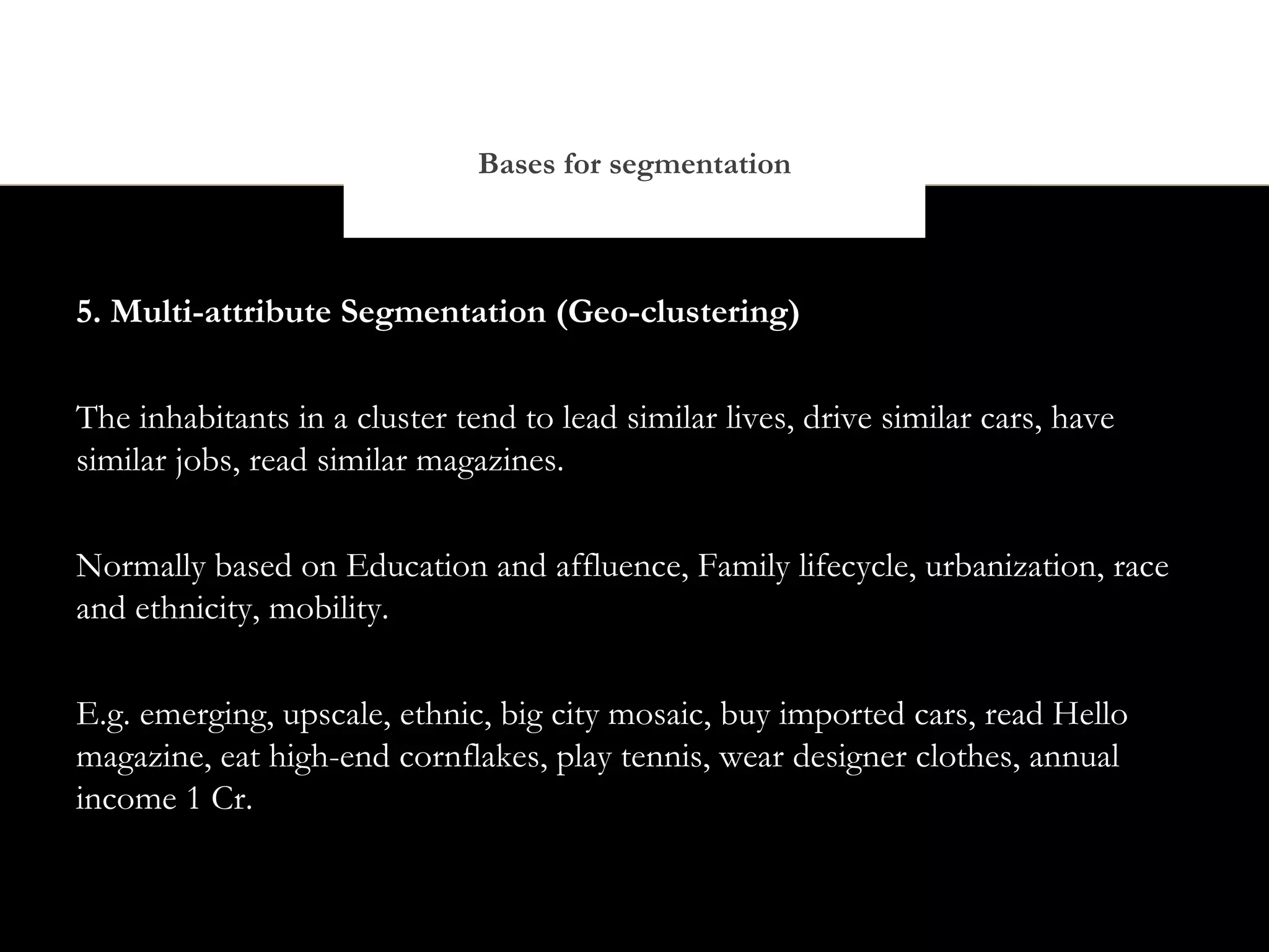 Bases for segmentation



5. Multi-attribute Segmentation (Geo-clustering)


The inhabitants in a cluster tend to lead similar lives, drive similar cars, have
similar jobs, read similar magazines.


Normally based on Education and affluence, Family lifecycle, urbanization, race
and ethnicity, mobility.


E.g. emerging, upscale, ethnic, big city mosaic, buy imported cars, read Hello
magazine, eat high-end cornflakes, play tennis, wear designer clothes, annual
income 1 Cr.
 