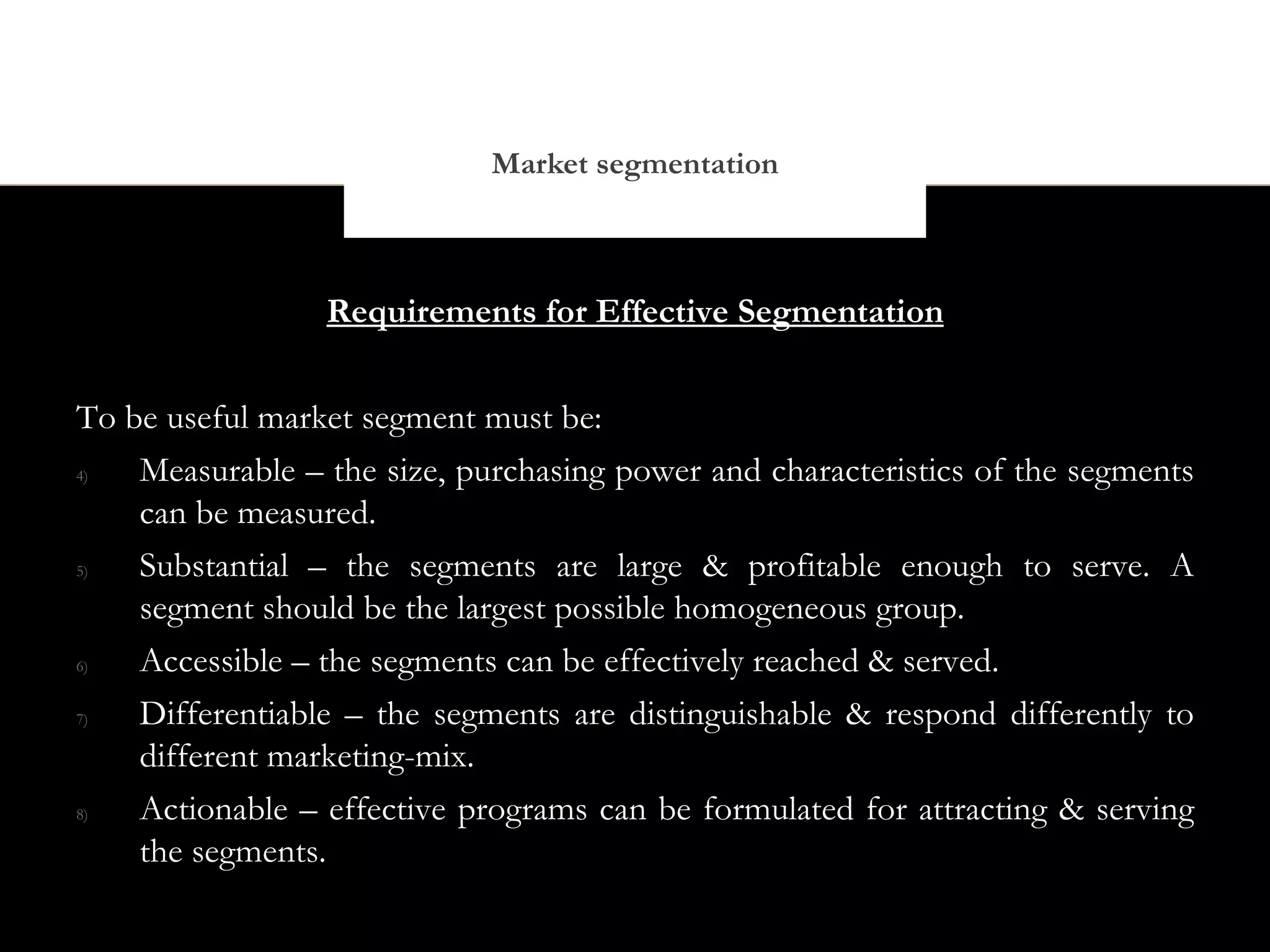 Market segmentation



                 Requirements for Effective Segmentation


To be useful market segment must be:
4)  Measurable – the size, purchasing power and characteristics of the segments
    can be measured.
5)  Substantial – the segments are large & profitable enough to serve. A
    segment should be the largest possible homogeneous group.
6)  Accessible – the segments can be effectively reached & served.
7)  Differentiable – the segments are distinguishable & respond differently to
    different marketing-mix.
8)  Actionable – effective programs can be formulated for attracting & serving
    the segments.
 