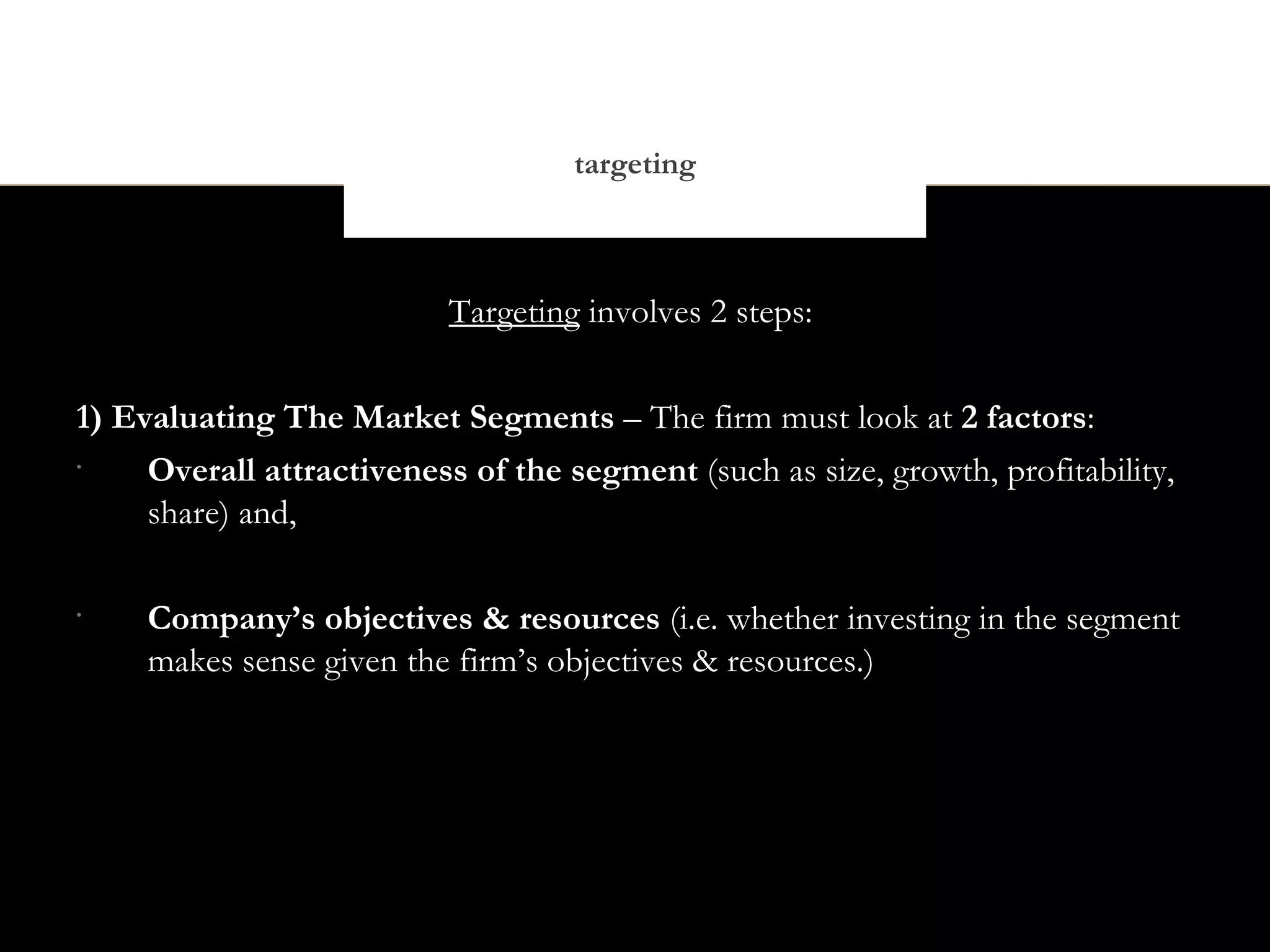 targeting



                           Targeting involves 2 steps:


1) Evaluating The Market Segments – The firm must look at 2 factors:
•
     Overall attractiveness of the segment (such as size, growth, profitability,
     share) and,

•
     Company’s objectives & resources (i.e. whether investing in the segment
     makes sense given the firm’s objectives & resources.)
 