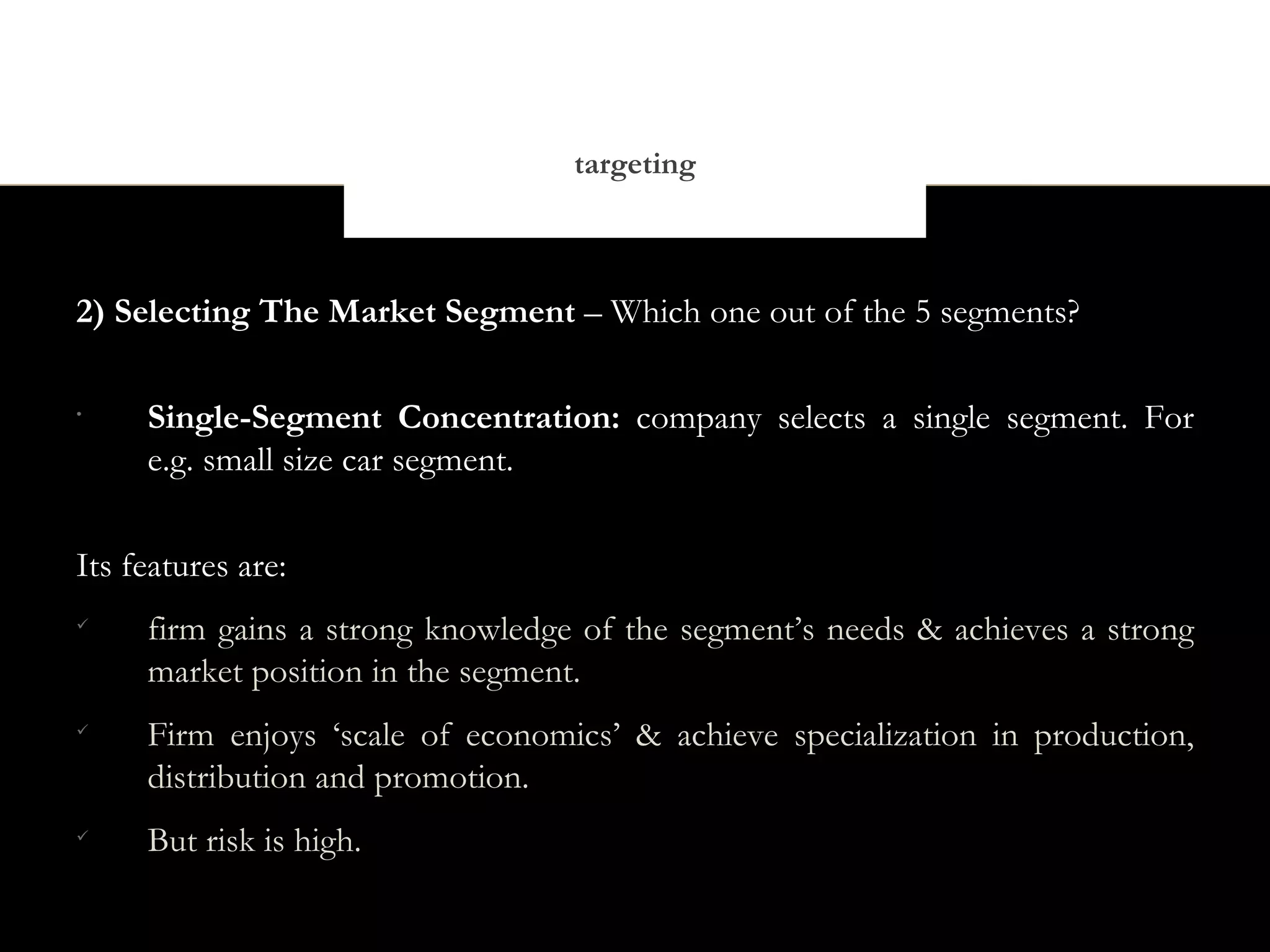 targeting



2) Selecting The Market Segment – Which one out of the 5 segments?

•
     Single-Segment Concentration: company selects a single segment. For
     e.g. small size car segment.


Its features are:

     firm gains a strong knowledge of the segment’s needs & achieves a strong
     market position in the segment.

     Firm enjoys ‘scale of economics’ & achieve specialization in production,
     distribution and promotion.

     But risk is high.
 