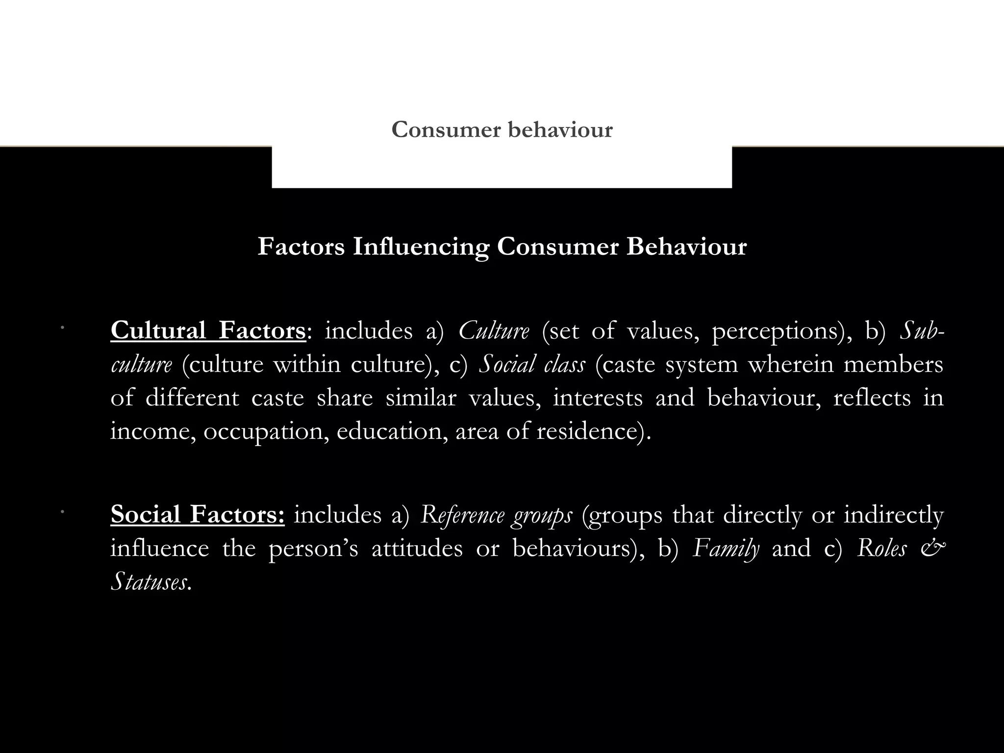 Consumer behaviour



                  Factors Influencing Consumer Behaviour

•
    Cultural Factors: includes a) Culture (set of values, perceptions), b) Sub-
    culture (culture within culture), c) Social class (caste system wherein members
    of different caste share similar values, interests and behaviour, reflects in
    income, occupation, education, area of residence).

•
    Social Factors: includes a) Reference groups (groups that directly or indirectly
    influence the person’s attitudes or behaviours), b) Family and c) Roles &
    Statuses.
 