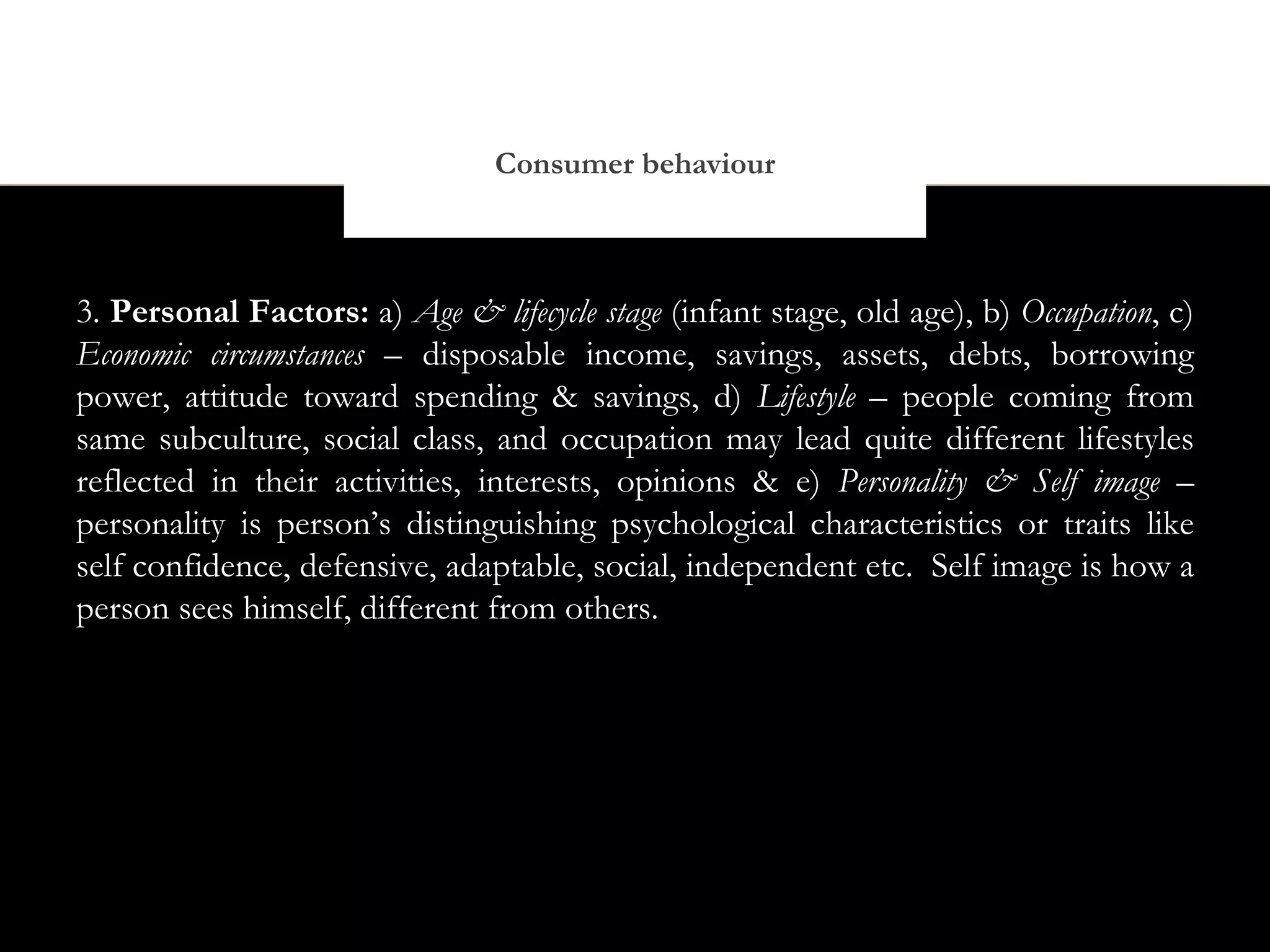 Consumer behaviour



3. Personal Factors: a) Age & lifecycle stage (infant stage, old age), b) Occupation, c)
Economic circumstances – disposable income, savings, assets, debts, borrowing
power, attitude toward spending & savings, d) Lifestyle – people coming from
same subculture, social class, and occupation may lead quite different lifestyles
reflected in their activities, interests, opinions & e) Personality & Self image –
personality is person’s distinguishing psychological characteristics or traits like
self confidence, defensive, adaptable, social, independent etc. Self image is how a
person sees himself, different from others.
 