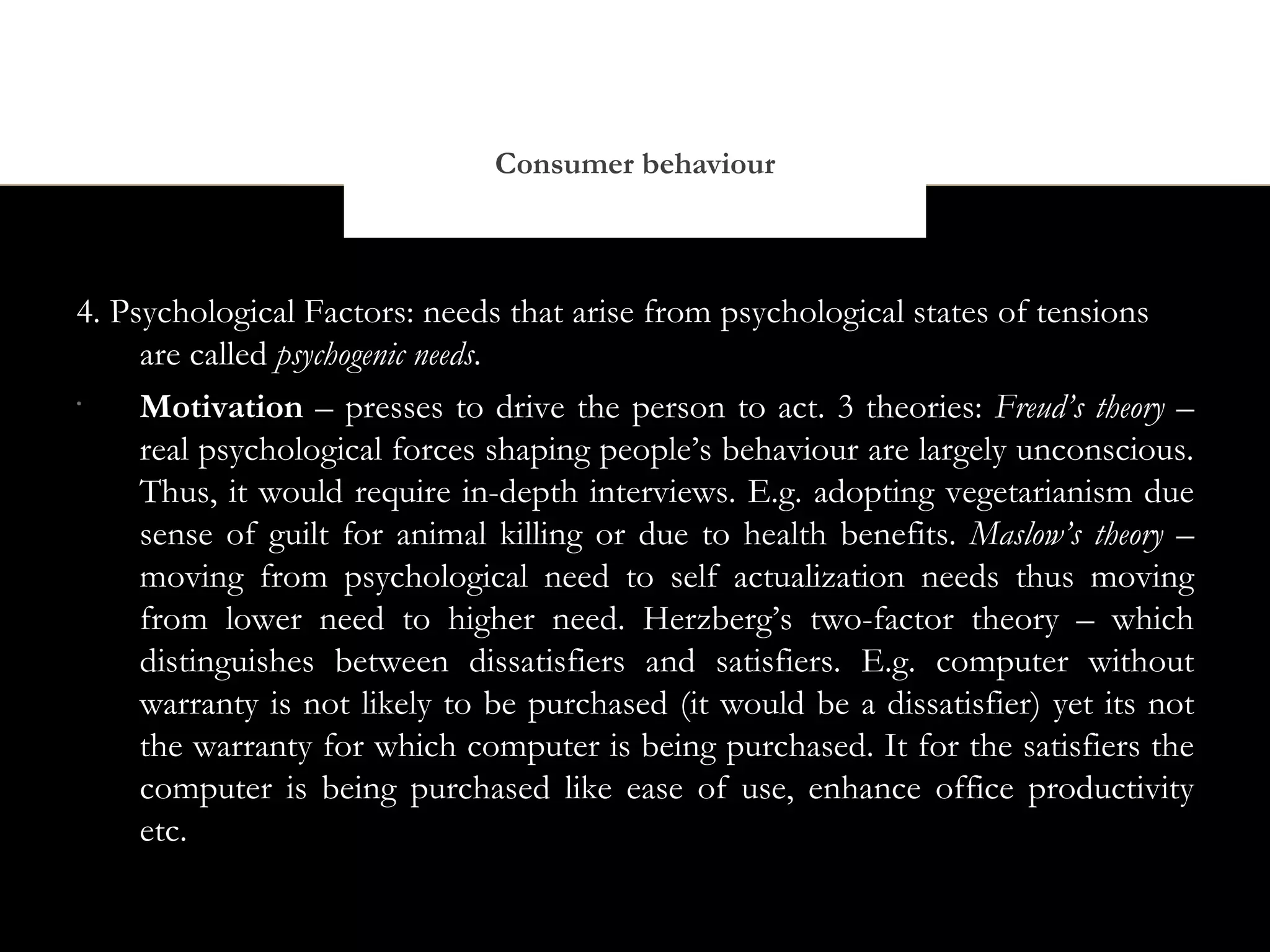 Consumer behaviour



4. Psychological Factors: needs that arise from psychological states of tensions
     are called psychogenic needs.
•
     Motivation – presses to drive the person to act. 3 theories: Freud’s theory –
     real psychological forces shaping people’s behaviour are largely unconscious.
     Thus, it would require in-depth interviews. E.g. adopting vegetarianism due
     sense of guilt for animal killing or due to health benefits. Maslow’s theory –
     moving from psychological need to self actualization needs thus moving
     from lower need to higher need. Herzberg’s two-factor theory – which
     distinguishes between dissatisfiers and satisfiers. E.g. computer without
     warranty is not likely to be purchased (it would be a dissatisfier) yet its not
     the warranty for which computer is being purchased. It for the satisfiers the
     computer is being purchased like ease of use, enhance office productivity
     etc.
 