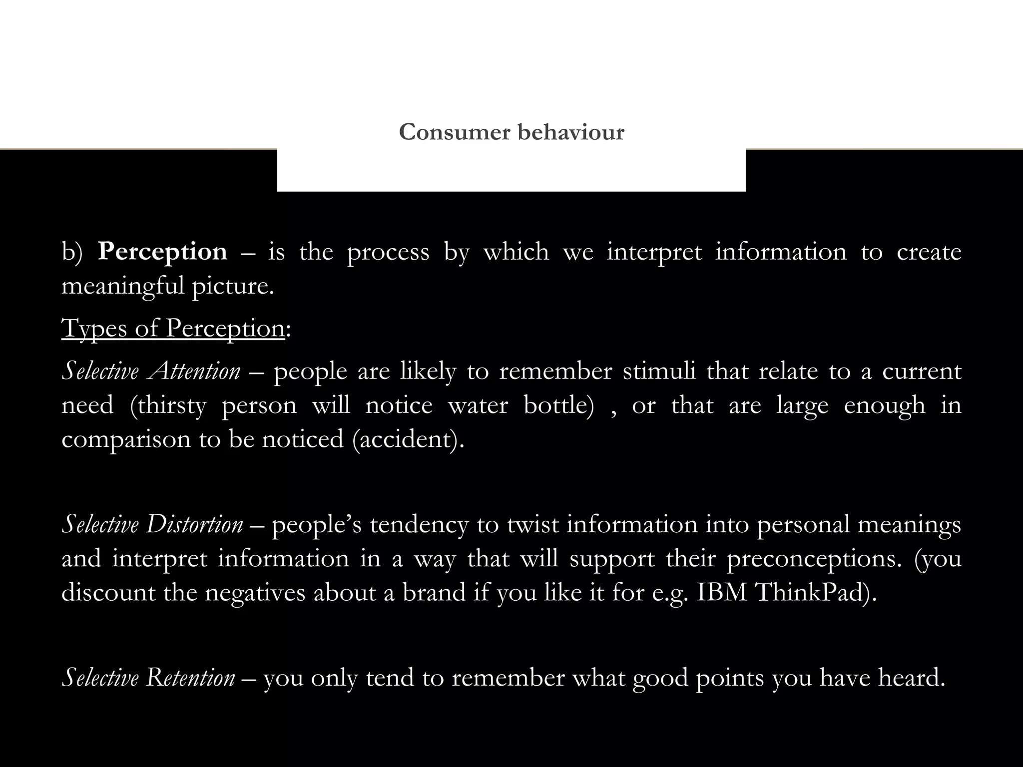 Consumer behaviour



b) Perception – is the process by which we interpret information to create
meaningful picture.
Types of Perception:
Selective Attention – people are likely to remember stimuli that relate to a current
need (thirsty person will notice water bottle) , or that are large enough in
comparison to be noticed (accident).


Selective Distortion – people’s tendency to twist information into personal meanings
and interpret information in a way that will support their preconceptions. (you
discount the negatives about a brand if you like it for e.g. IBM ThinkPad).


Selective Retention – you only tend to remember what good points you have heard.
 