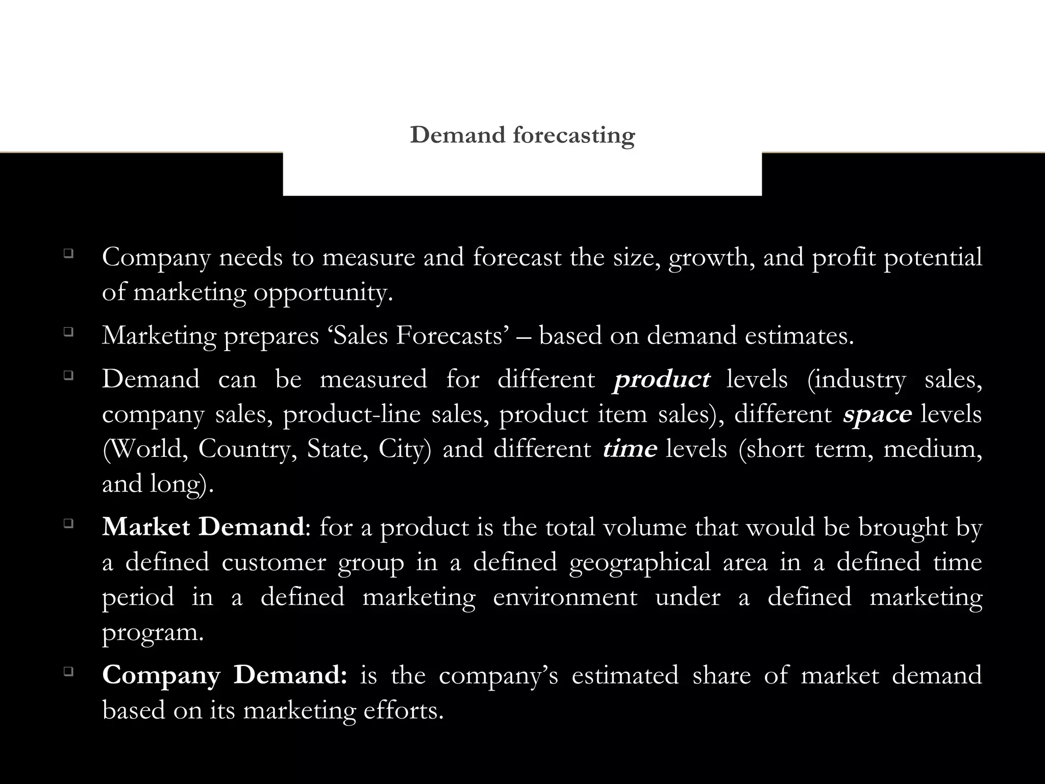 Demand forecasting




    Company needs to measure and forecast the size, growth, and profit potential
    of marketing opportunity.

    Marketing prepares ‘Sales Forecasts’ – based on demand estimates.

    Demand can be measured for different product levels (industry sales,
    company sales, product-line sales, product item sales), different space levels
    (World, Country, State, City) and different time levels (short term, medium,
    and long).

    Market Demand: for a product is the total volume that would be brought by
    a defined customer group in a defined geographical area in a defined time
    period in a defined marketing environment under a defined marketing
    program.

    Company Demand: is the company’s estimated share of market demand
    based on its marketing efforts.
 