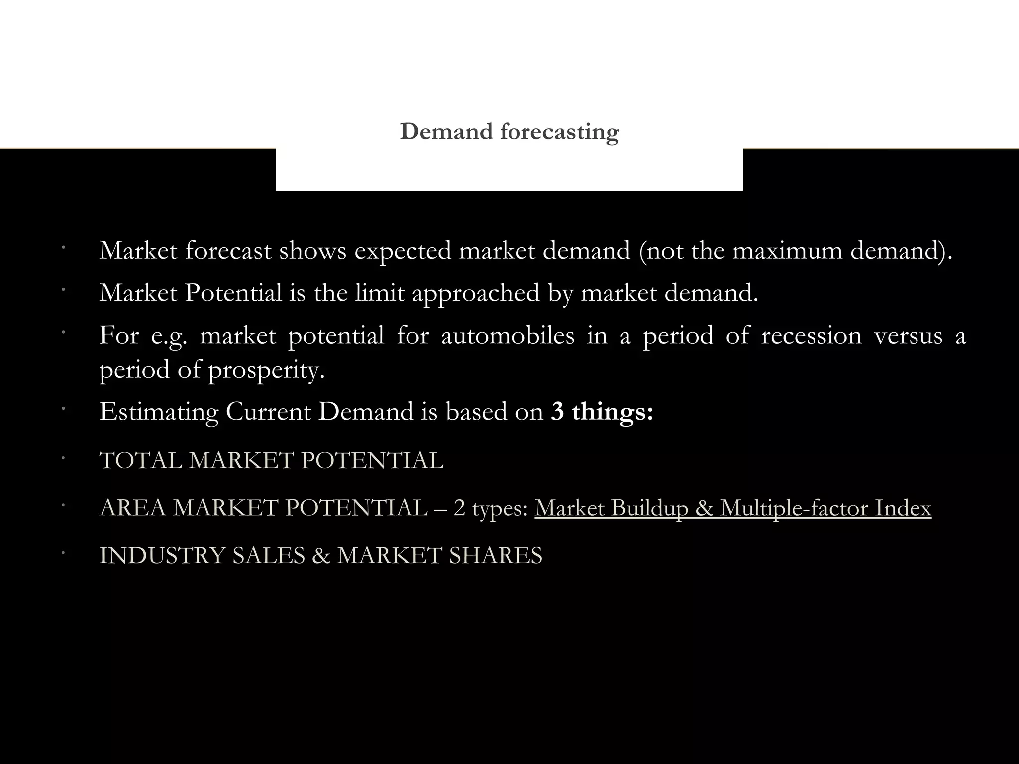 Demand forecasting



•
    Market forecast shows expected market demand (not the maximum demand).
•
    Market Potential is the limit approached by market demand.
•
    For e.g. market potential for automobiles in a period of recession versus a
    period of prosperity.
•
    Estimating Current Demand is based on 3 things:
•
    TOTAL MARKET POTENTIAL
•
    AREA MARKET POTENTIAL – 2 types: Market Buildup & Multiple-factor Index
•
    INDUSTRY SALES & MARKET SHARES
 