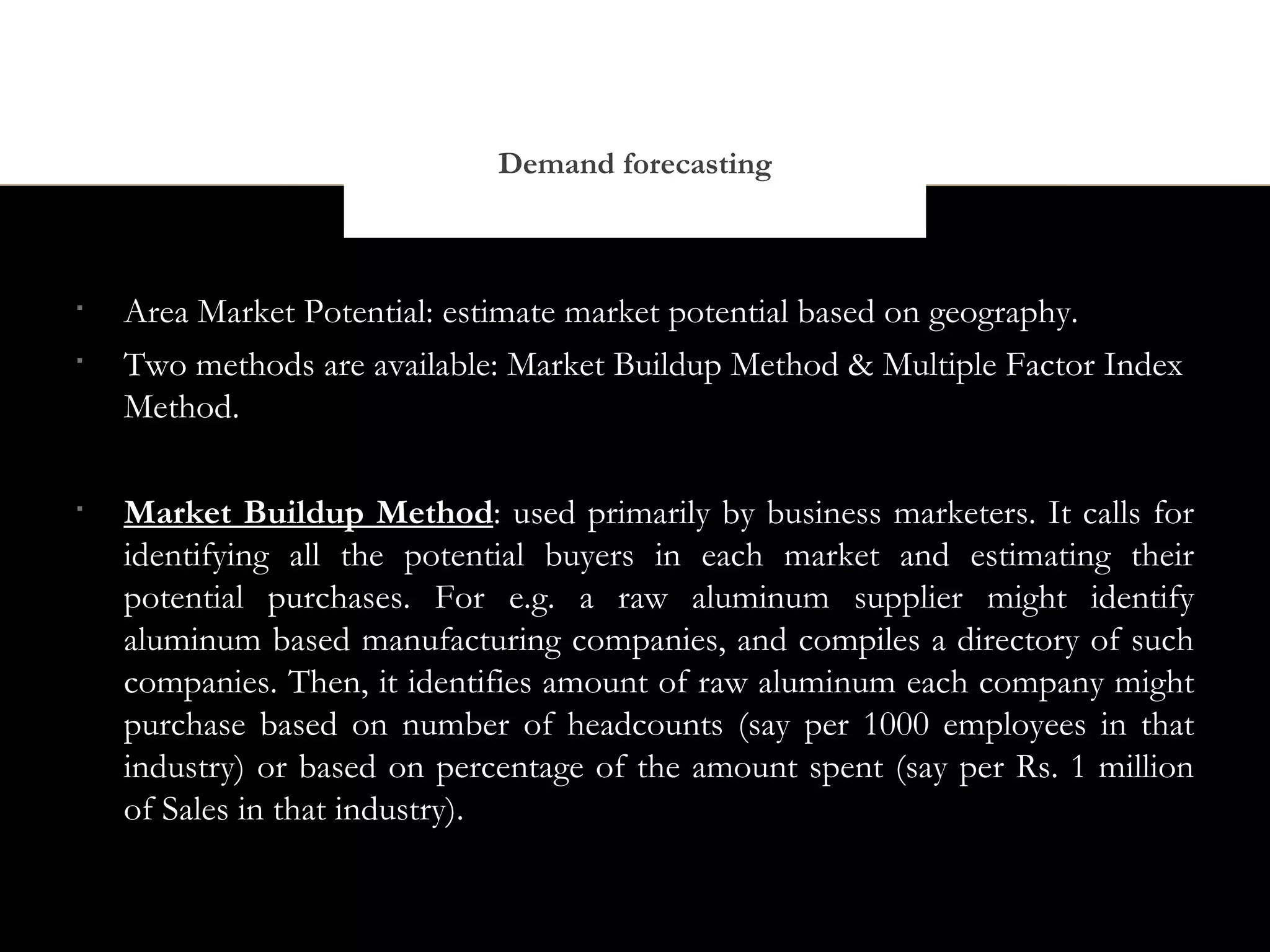 Demand forecasting




    Area Market Potential: estimate market potential based on geography.

    Two methods are available: Market Buildup Method & Multiple Factor Index
    Method.


    Market Buildup Method: used primarily by business marketers. It calls for
    identifying all the potential buyers in each market and estimating their
    potential purchases. For e.g. a raw aluminum supplier might identify
    aluminum based manufacturing companies, and compiles a directory of such
    companies. Then, it identifies amount of raw aluminum each company might
    purchase based on number of headcounts (say per 1000 employees in that
    industry) or based on percentage of the amount spent (say per Rs. 1 million
    of Sales in that industry).
 