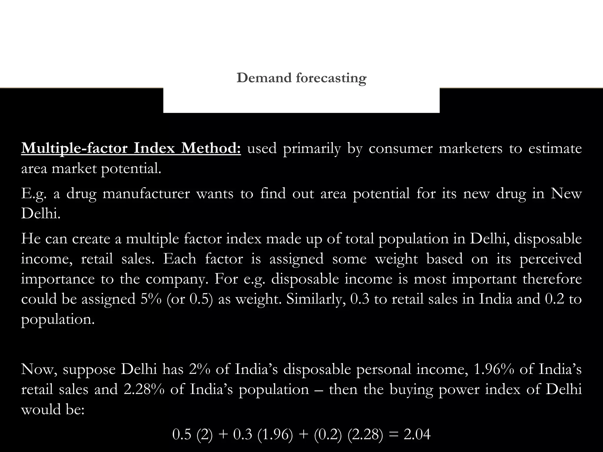 Demand forecasting



Multiple-factor Index Method: used primarily by consumer marketers to estimate
area market potential.
E.g. a drug manufacturer wants to find out area potential for its new drug in New
Delhi.
He can create a multiple factor index made up of total population in Delhi, disposable
income, retail sales. Each factor is assigned some weight based on its perceived
importance to the company. For e.g. disposable income is most important therefore
could be assigned 5% (or 0.5) as weight. Similarly, 0.3 to retail sales in India and 0.2 to
population.

Now, suppose Delhi has 2% of India’s disposable personal income, 1.96% of India’s
retail sales and 2.28% of India’s population – then the buying power index of Delhi
would be:
                       0.5 (2) + 0.3 (1.96) + (0.2) (2.28) = 2.04
 